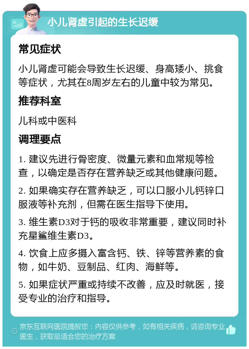 小儿肾虚引起的生长迟缓 常见症状 小儿肾虚可能会导致生长迟缓、身高矮小、挑食等症状，尤其在8周岁左右的儿童中较为常见。 推荐科室 儿科或中医科 调理要点 1. 建议先进行骨密度、微量元素和血常规等检查，以确定是否存在营养缺乏或其他健康问题。 2. 如果确实存在营养缺乏，可以口服小儿钙锌口服液等补充剂，但需在医生指导下使用。 3. 维生素D3对于钙的吸收非常重要，建议同时补充星鲨维生素D3。 4. 饮食上应多摄入富含钙、铁、锌等营养素的食物，如牛奶、豆制品、红肉、海鲜等。 5. 如果症状严重或持续不改善，应及时就医，接受专业的治疗和指导。