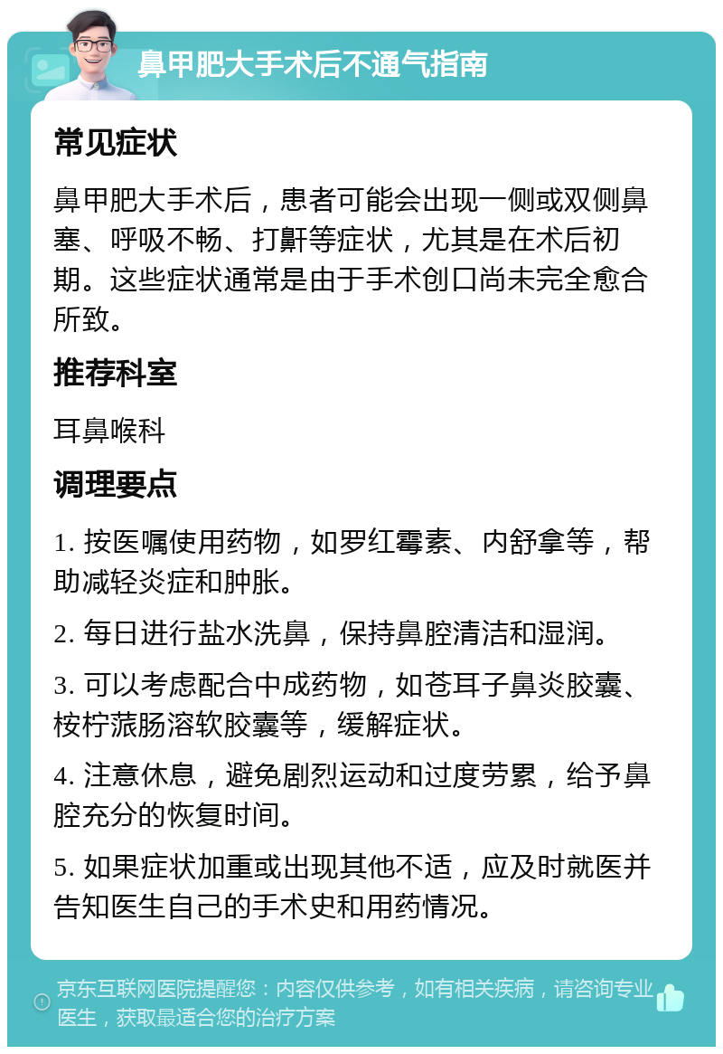 鼻甲肥大手术后不通气指南 常见症状 鼻甲肥大手术后，患者可能会出现一侧或双侧鼻塞、呼吸不畅、打鼾等症状，尤其是在术后初期。这些症状通常是由于手术创口尚未完全愈合所致。 推荐科室 耳鼻喉科 调理要点 1. 按医嘱使用药物，如罗红霉素、内舒拿等，帮助减轻炎症和肿胀。 2. 每日进行盐水洗鼻，保持鼻腔清洁和湿润。 3. 可以考虑配合中成药物，如苍耳子鼻炎胶囊、桉柠蒎肠溶软胶囊等，缓解症状。 4. 注意休息，避免剧烈运动和过度劳累，给予鼻腔充分的恢复时间。 5. 如果症状加重或出现其他不适，应及时就医并告知医生自己的手术史和用药情况。