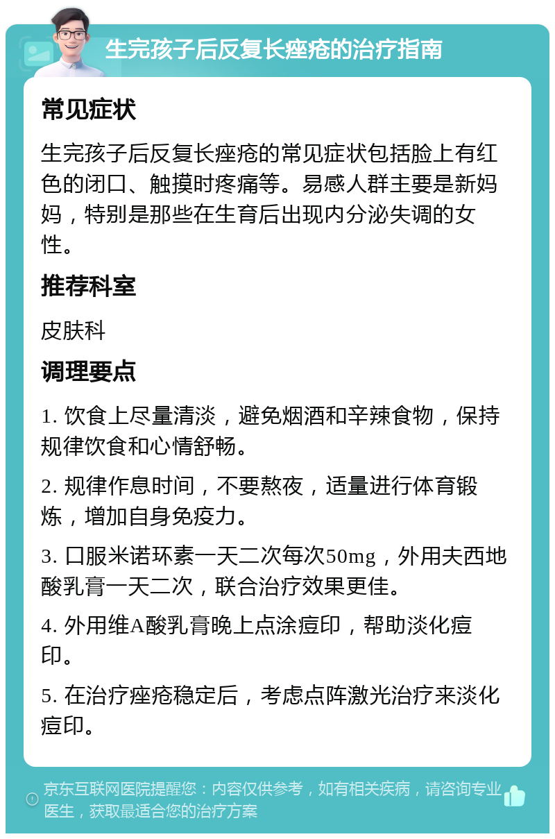 生完孩子后反复长痤疮的治疗指南 常见症状 生完孩子后反复长痤疮的常见症状包括脸上有红色的闭口、触摸时疼痛等。易感人群主要是新妈妈，特别是那些在生育后出现内分泌失调的女性。 推荐科室 皮肤科 调理要点 1. 饮食上尽量清淡，避免烟酒和辛辣食物，保持规律饮食和心情舒畅。 2. 规律作息时间，不要熬夜，适量进行体育锻炼，增加自身免疫力。 3. 口服米诺环素一天二次每次50mg，外用夫西地酸乳膏一天二次，联合治疗效果更佳。 4. 外用维A酸乳膏晚上点涂痘印，帮助淡化痘印。 5. 在治疗痤疮稳定后，考虑点阵激光治疗来淡化痘印。