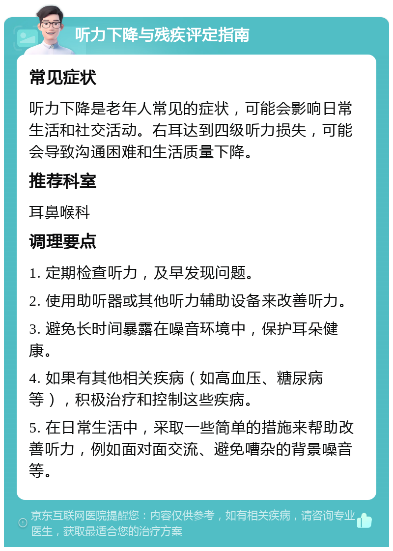 听力下降与残疾评定指南 常见症状 听力下降是老年人常见的症状，可能会影响日常生活和社交活动。右耳达到四级听力损失，可能会导致沟通困难和生活质量下降。 推荐科室 耳鼻喉科 调理要点 1. 定期检查听力，及早发现问题。 2. 使用助听器或其他听力辅助设备来改善听力。 3. 避免长时间暴露在噪音环境中，保护耳朵健康。 4. 如果有其他相关疾病（如高血压、糖尿病等），积极治疗和控制这些疾病。 5. 在日常生活中，采取一些简单的措施来帮助改善听力，例如面对面交流、避免嘈杂的背景噪音等。