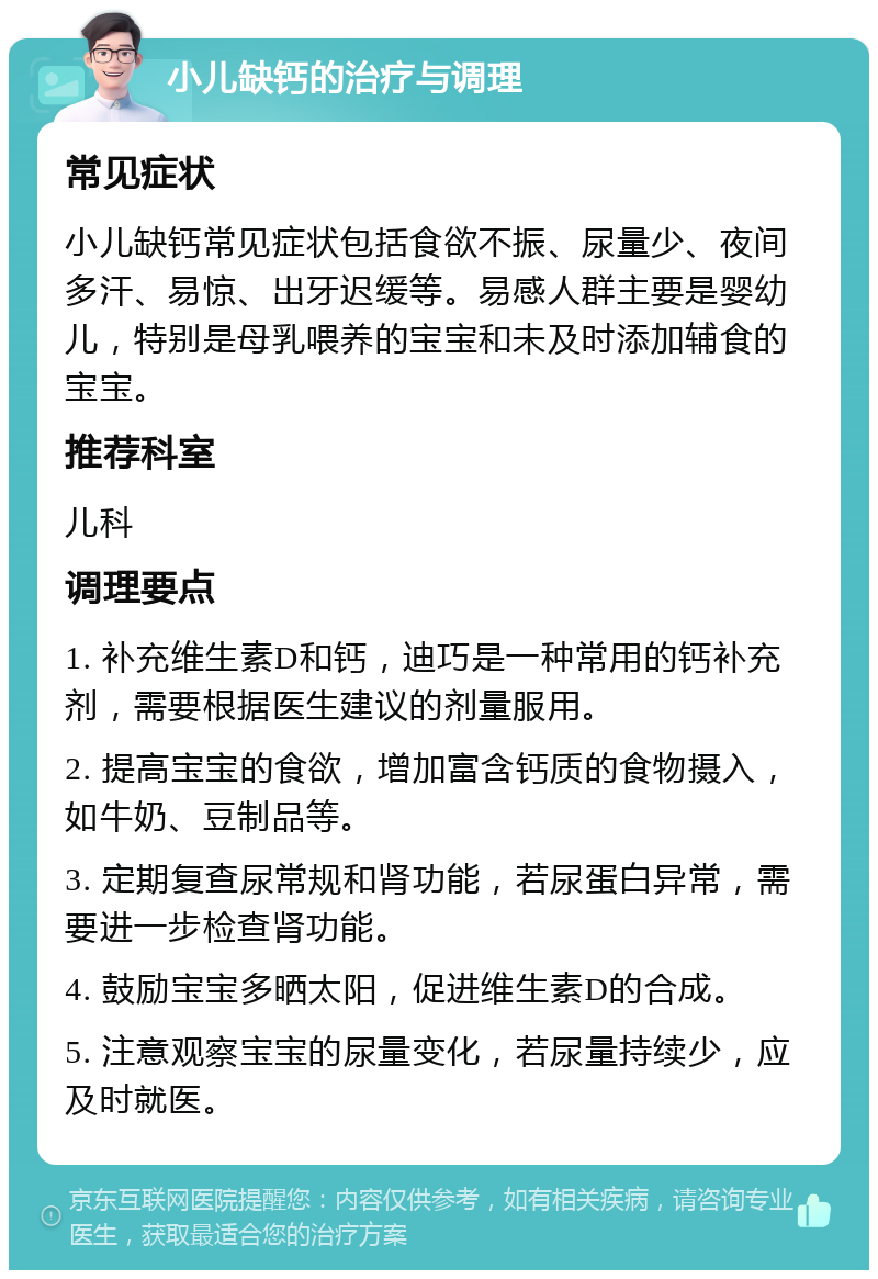 小儿缺钙的治疗与调理 常见症状 小儿缺钙常见症状包括食欲不振、尿量少、夜间多汗、易惊、出牙迟缓等。易感人群主要是婴幼儿，特别是母乳喂养的宝宝和未及时添加辅食的宝宝。 推荐科室 儿科 调理要点 1. 补充维生素D和钙，迪巧是一种常用的钙补充剂，需要根据医生建议的剂量服用。 2. 提高宝宝的食欲，增加富含钙质的食物摄入，如牛奶、豆制品等。 3. 定期复查尿常规和肾功能，若尿蛋白异常，需要进一步检查肾功能。 4. 鼓励宝宝多晒太阳，促进维生素D的合成。 5. 注意观察宝宝的尿量变化，若尿量持续少，应及时就医。