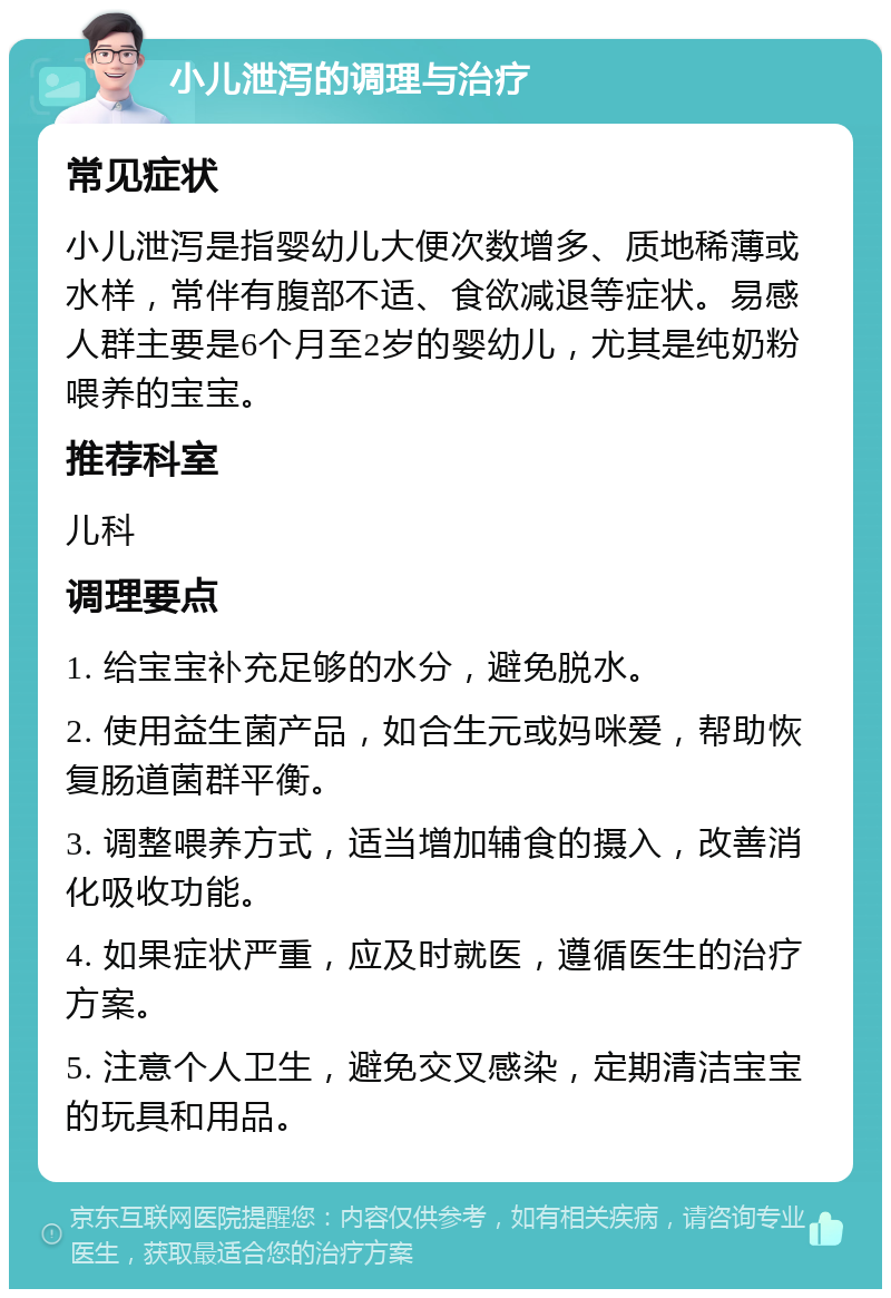 小儿泄泻的调理与治疗 常见症状 小儿泄泻是指婴幼儿大便次数增多、质地稀薄或水样，常伴有腹部不适、食欲减退等症状。易感人群主要是6个月至2岁的婴幼儿，尤其是纯奶粉喂养的宝宝。 推荐科室 儿科 调理要点 1. 给宝宝补充足够的水分，避免脱水。 2. 使用益生菌产品，如合生元或妈咪爱，帮助恢复肠道菌群平衡。 3. 调整喂养方式，适当增加辅食的摄入，改善消化吸收功能。 4. 如果症状严重，应及时就医，遵循医生的治疗方案。 5. 注意个人卫生，避免交叉感染，定期清洁宝宝的玩具和用品。