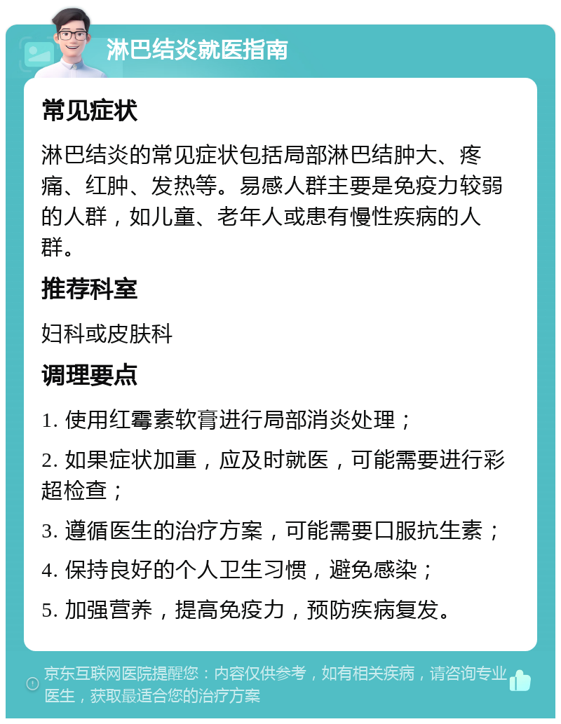 淋巴结炎就医指南 常见症状 淋巴结炎的常见症状包括局部淋巴结肿大、疼痛、红肿、发热等。易感人群主要是免疫力较弱的人群，如儿童、老年人或患有慢性疾病的人群。 推荐科室 妇科或皮肤科 调理要点 1. 使用红霉素软膏进行局部消炎处理； 2. 如果症状加重，应及时就医，可能需要进行彩超检查； 3. 遵循医生的治疗方案，可能需要口服抗生素； 4. 保持良好的个人卫生习惯，避免感染； 5. 加强营养，提高免疫力，预防疾病复发。