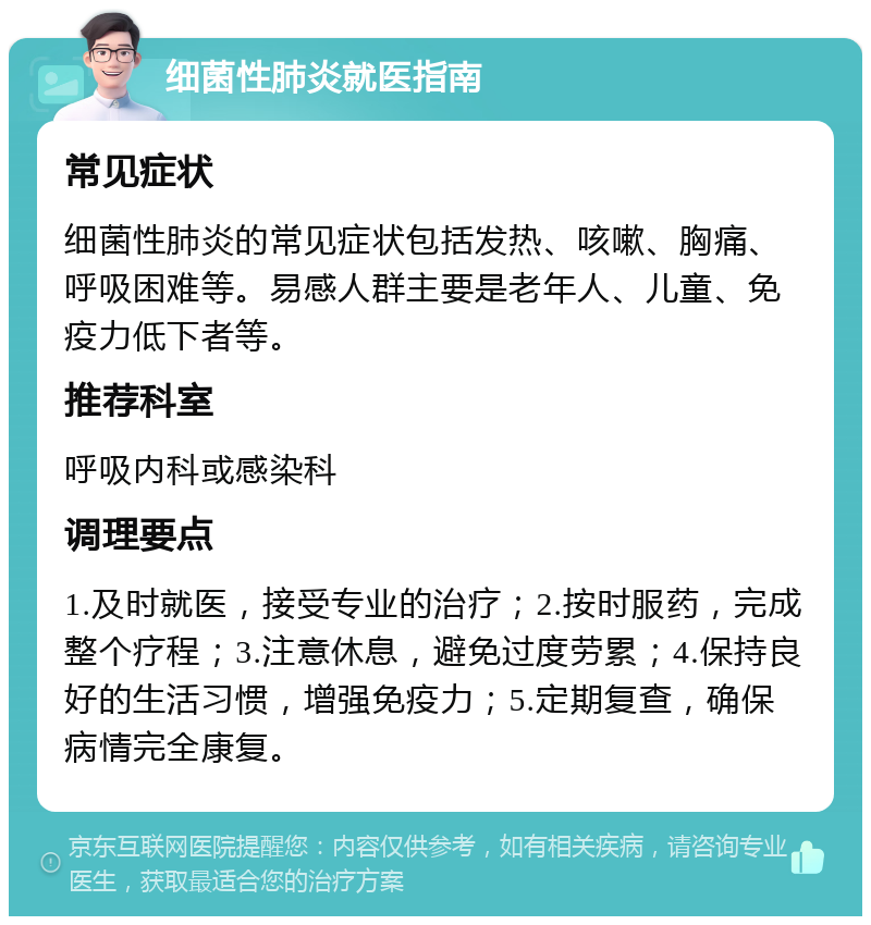 细菌性肺炎就医指南 常见症状 细菌性肺炎的常见症状包括发热、咳嗽、胸痛、呼吸困难等。易感人群主要是老年人、儿童、免疫力低下者等。 推荐科室 呼吸内科或感染科 调理要点 1.及时就医，接受专业的治疗；2.按时服药，完成整个疗程；3.注意休息，避免过度劳累；4.保持良好的生活习惯，增强免疫力；5.定期复查，确保病情完全康复。