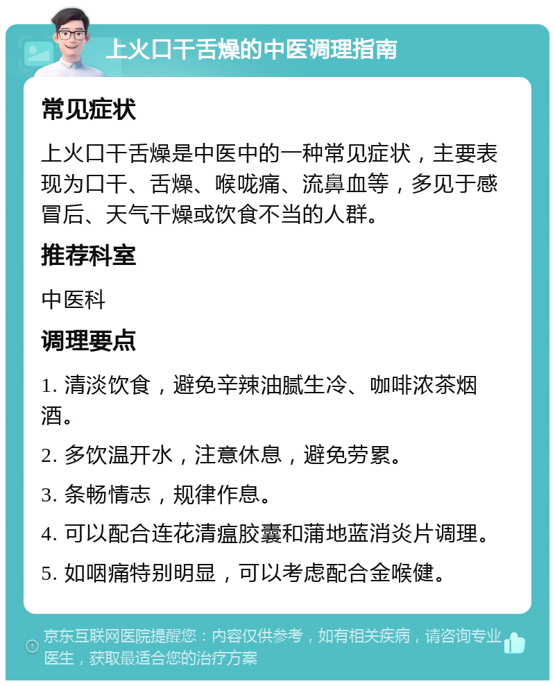 上火口干舌燥的中医调理指南 常见症状 上火口干舌燥是中医中的一种常见症状，主要表现为口干、舌燥、喉咙痛、流鼻血等，多见于感冒后、天气干燥或饮食不当的人群。 推荐科室 中医科 调理要点 1. 清淡饮食，避免辛辣油腻生冷、咖啡浓茶烟酒。 2. 多饮温开水，注意休息，避免劳累。 3. 条畅情志，规律作息。 4. 可以配合连花清瘟胶囊和蒲地蓝消炎片调理。 5. 如咽痛特别明显，可以考虑配合金喉健。