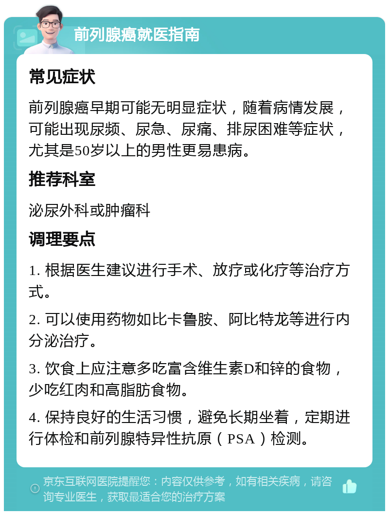 前列腺癌就医指南 常见症状 前列腺癌早期可能无明显症状，随着病情发展，可能出现尿频、尿急、尿痛、排尿困难等症状，尤其是50岁以上的男性更易患病。 推荐科室 泌尿外科或肿瘤科 调理要点 1. 根据医生建议进行手术、放疗或化疗等治疗方式。 2. 可以使用药物如比卡鲁胺、阿比特龙等进行内分泌治疗。 3. 饮食上应注意多吃富含维生素D和锌的食物，少吃红肉和高脂肪食物。 4. 保持良好的生活习惯，避免长期坐着，定期进行体检和前列腺特异性抗原（PSA）检测。