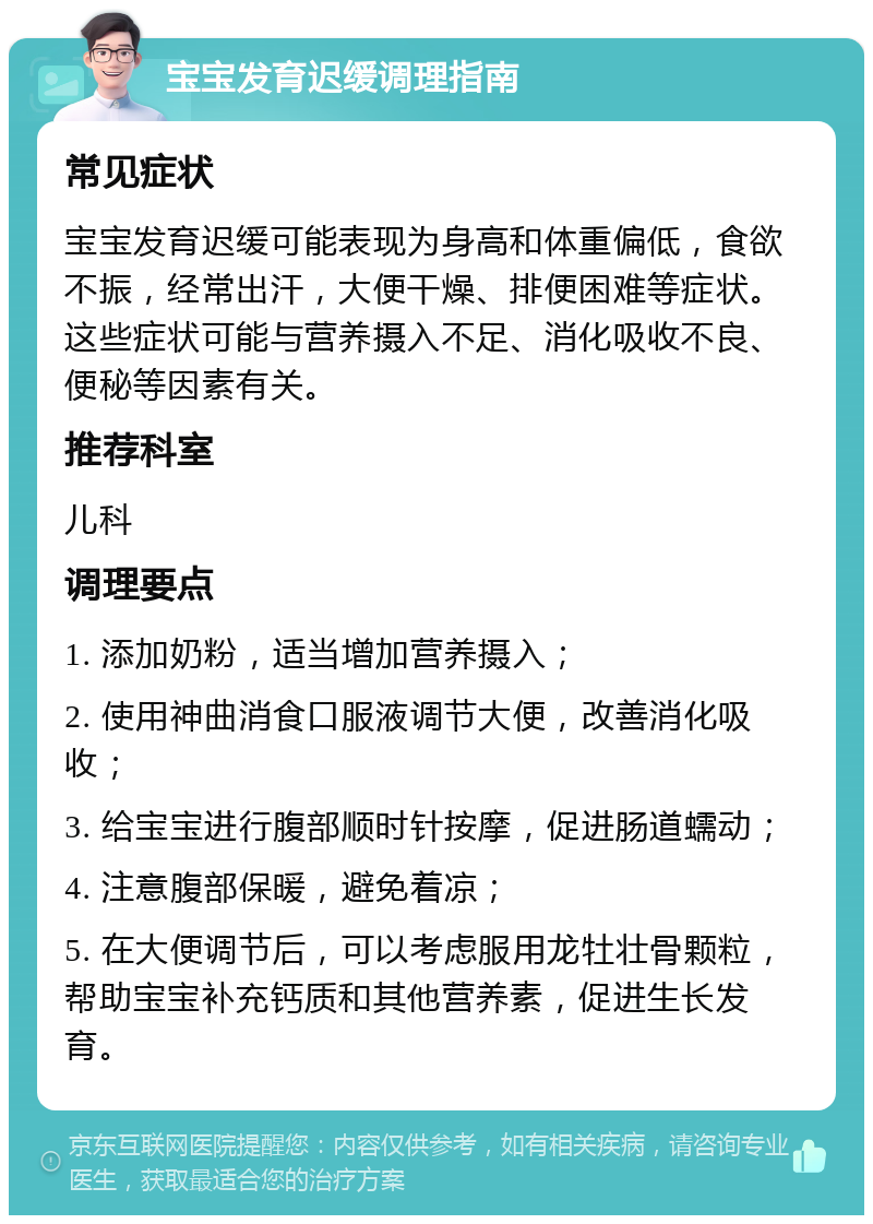 宝宝发育迟缓调理指南 常见症状 宝宝发育迟缓可能表现为身高和体重偏低，食欲不振，经常出汗，大便干燥、排便困难等症状。这些症状可能与营养摄入不足、消化吸收不良、便秘等因素有关。 推荐科室 儿科 调理要点 1. 添加奶粉，适当增加营养摄入； 2. 使用神曲消食口服液调节大便，改善消化吸收； 3. 给宝宝进行腹部顺时针按摩，促进肠道蠕动； 4. 注意腹部保暖，避免着凉； 5. 在大便调节后，可以考虑服用龙牡壮骨颗粒，帮助宝宝补充钙质和其他营养素，促进生长发育。