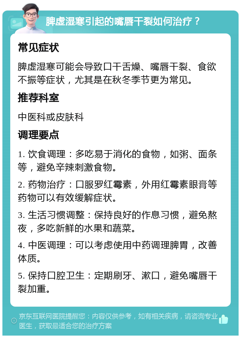 脾虚湿寒引起的嘴唇干裂如何治疗？ 常见症状 脾虚湿寒可能会导致口干舌燥、嘴唇干裂、食欲不振等症状，尤其是在秋冬季节更为常见。 推荐科室 中医科或皮肤科 调理要点 1. 饮食调理：多吃易于消化的食物，如粥、面条等，避免辛辣刺激食物。 2. 药物治疗：口服罗红霉素，外用红霉素眼膏等药物可以有效缓解症状。 3. 生活习惯调整：保持良好的作息习惯，避免熬夜，多吃新鲜的水果和蔬菜。 4. 中医调理：可以考虑使用中药调理脾胃，改善体质。 5. 保持口腔卫生：定期刷牙、漱口，避免嘴唇干裂加重。