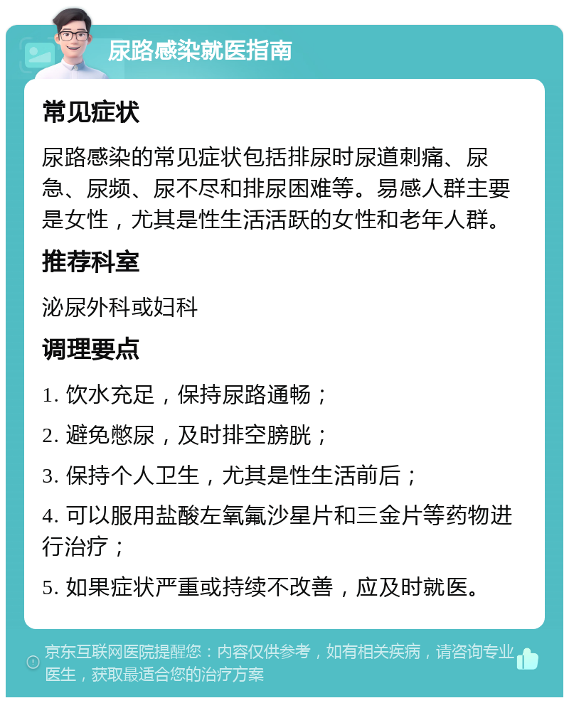 尿路感染就医指南 常见症状 尿路感染的常见症状包括排尿时尿道刺痛、尿急、尿频、尿不尽和排尿困难等。易感人群主要是女性，尤其是性生活活跃的女性和老年人群。 推荐科室 泌尿外科或妇科 调理要点 1. 饮水充足，保持尿路通畅； 2. 避免憋尿，及时排空膀胱； 3. 保持个人卫生，尤其是性生活前后； 4. 可以服用盐酸左氧氟沙星片和三金片等药物进行治疗； 5. 如果症状严重或持续不改善，应及时就医。