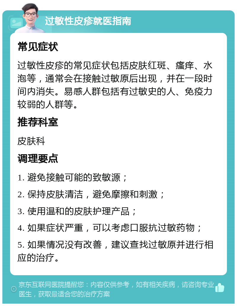 过敏性皮疹就医指南 常见症状 过敏性皮疹的常见症状包括皮肤红斑、瘙痒、水泡等，通常会在接触过敏原后出现，并在一段时间内消失。易感人群包括有过敏史的人、免疫力较弱的人群等。 推荐科室 皮肤科 调理要点 1. 避免接触可能的致敏源； 2. 保持皮肤清洁，避免摩擦和刺激； 3. 使用温和的皮肤护理产品； 4. 如果症状严重，可以考虑口服抗过敏药物； 5. 如果情况没有改善，建议查找过敏原并进行相应的治疗。