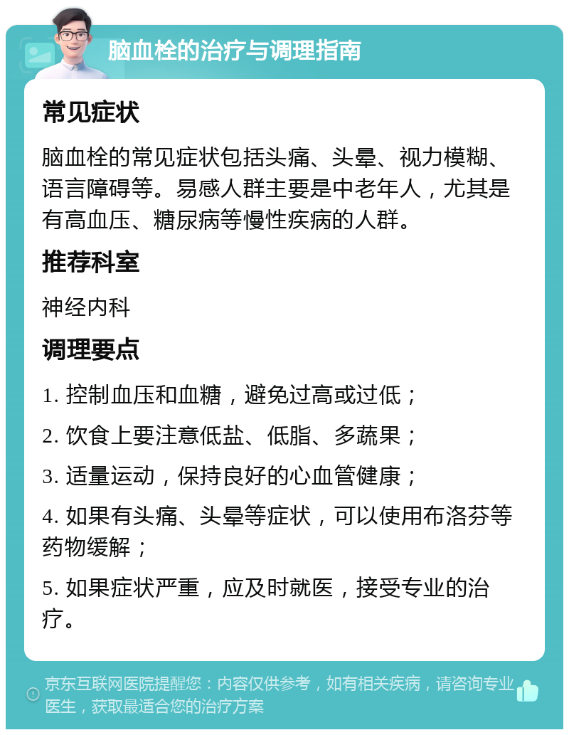 脑血栓的治疗与调理指南 常见症状 脑血栓的常见症状包括头痛、头晕、视力模糊、语言障碍等。易感人群主要是中老年人，尤其是有高血压、糖尿病等慢性疾病的人群。 推荐科室 神经内科 调理要点 1. 控制血压和血糖，避免过高或过低； 2. 饮食上要注意低盐、低脂、多蔬果； 3. 适量运动，保持良好的心血管健康； 4. 如果有头痛、头晕等症状，可以使用布洛芬等药物缓解； 5. 如果症状严重，应及时就医，接受专业的治疗。