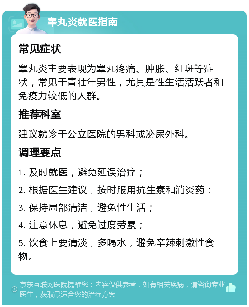 睾丸炎就医指南 常见症状 睾丸炎主要表现为睾丸疼痛、肿胀、红斑等症状，常见于青壮年男性，尤其是性生活活跃者和免疫力较低的人群。 推荐科室 建议就诊于公立医院的男科或泌尿外科。 调理要点 1. 及时就医，避免延误治疗； 2. 根据医生建议，按时服用抗生素和消炎药； 3. 保持局部清洁，避免性生活； 4. 注意休息，避免过度劳累； 5. 饮食上要清淡，多喝水，避免辛辣刺激性食物。