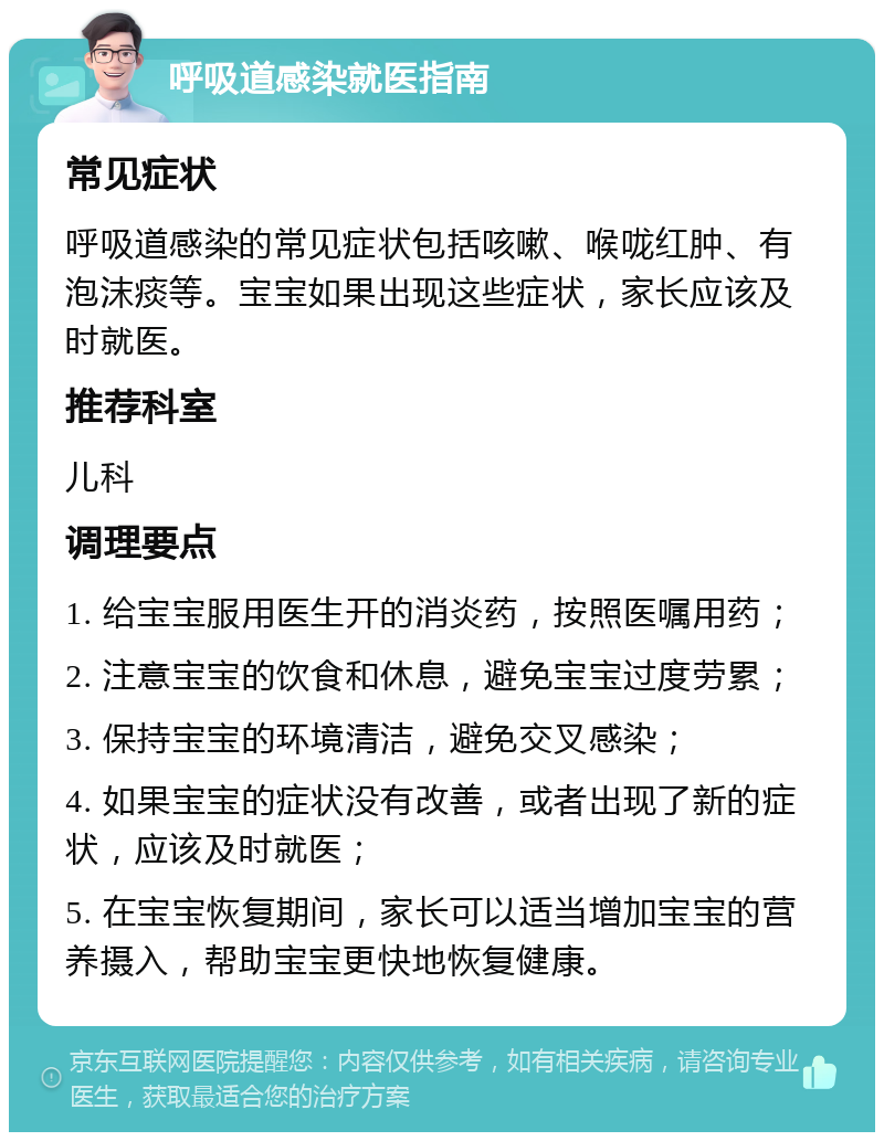 呼吸道感染就医指南 常见症状 呼吸道感染的常见症状包括咳嗽、喉咙红肿、有泡沫痰等。宝宝如果出现这些症状，家长应该及时就医。 推荐科室 儿科 调理要点 1. 给宝宝服用医生开的消炎药，按照医嘱用药； 2. 注意宝宝的饮食和休息，避免宝宝过度劳累； 3. 保持宝宝的环境清洁，避免交叉感染； 4. 如果宝宝的症状没有改善，或者出现了新的症状，应该及时就医； 5. 在宝宝恢复期间，家长可以适当增加宝宝的营养摄入，帮助宝宝更快地恢复健康。