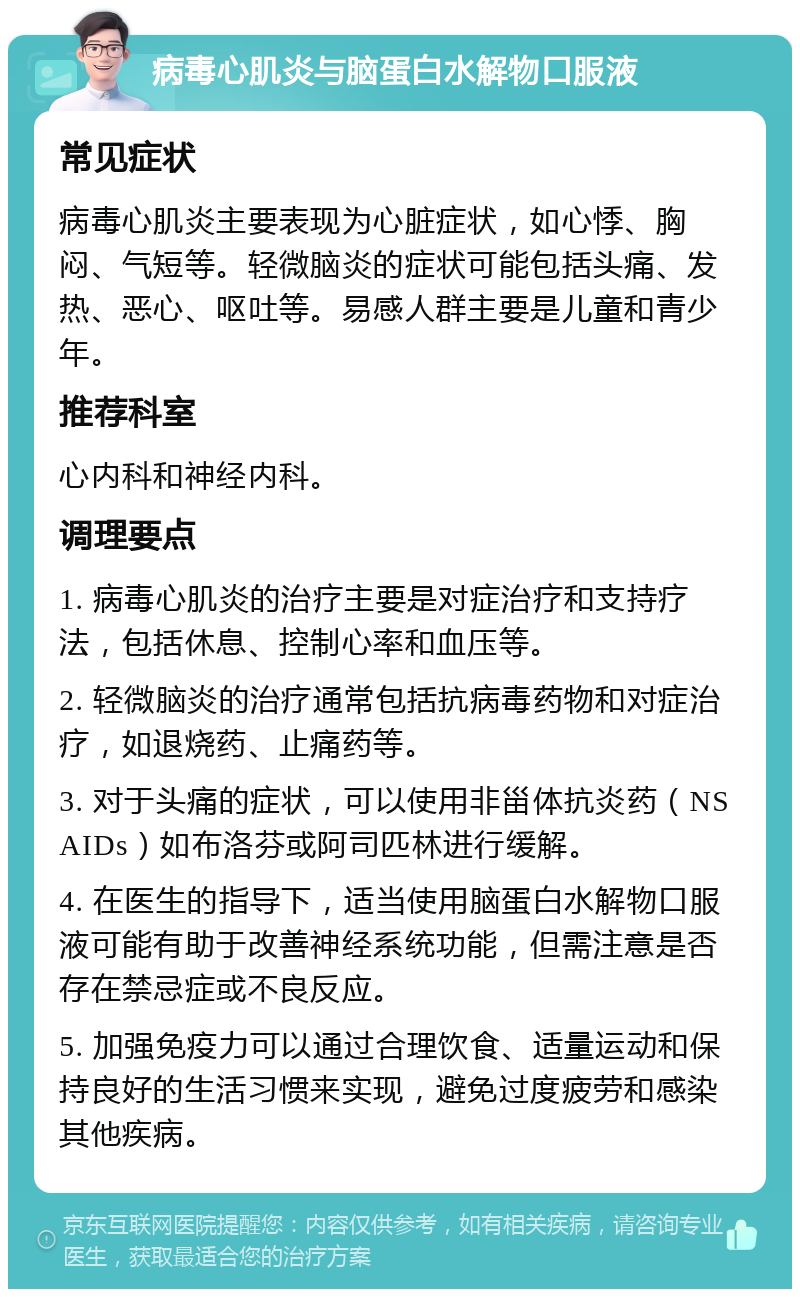 病毒心肌炎与脑蛋白水解物口服液 常见症状 病毒心肌炎主要表现为心脏症状，如心悸、胸闷、气短等。轻微脑炎的症状可能包括头痛、发热、恶心、呕吐等。易感人群主要是儿童和青少年。 推荐科室 心内科和神经内科。 调理要点 1. 病毒心肌炎的治疗主要是对症治疗和支持疗法，包括休息、控制心率和血压等。 2. 轻微脑炎的治疗通常包括抗病毒药物和对症治疗，如退烧药、止痛药等。 3. 对于头痛的症状，可以使用非甾体抗炎药（NSAIDs）如布洛芬或阿司匹林进行缓解。 4. 在医生的指导下，适当使用脑蛋白水解物口服液可能有助于改善神经系统功能，但需注意是否存在禁忌症或不良反应。 5. 加强免疫力可以通过合理饮食、适量运动和保持良好的生活习惯来实现，避免过度疲劳和感染其他疾病。