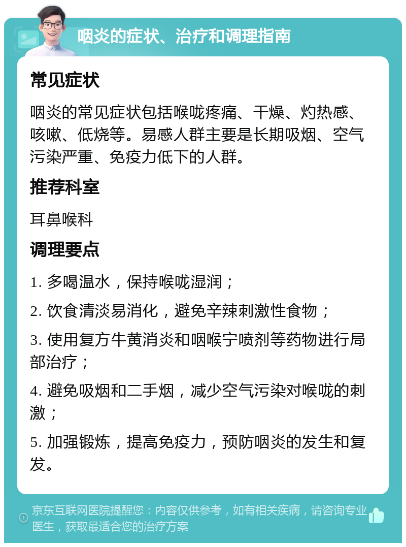 咽炎的症状、治疗和调理指南 常见症状 咽炎的常见症状包括喉咙疼痛、干燥、灼热感、咳嗽、低烧等。易感人群主要是长期吸烟、空气污染严重、免疫力低下的人群。 推荐科室 耳鼻喉科 调理要点 1. 多喝温水，保持喉咙湿润； 2. 饮食清淡易消化，避免辛辣刺激性食物； 3. 使用复方牛黄消炎和咽喉宁喷剂等药物进行局部治疗； 4. 避免吸烟和二手烟，减少空气污染对喉咙的刺激； 5. 加强锻炼，提高免疫力，预防咽炎的发生和复发。