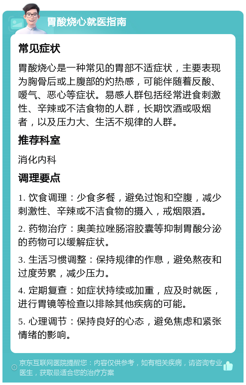 胃酸烧心就医指南 常见症状 胃酸烧心是一种常见的胃部不适症状，主要表现为胸骨后或上腹部的灼热感，可能伴随着反酸、嗳气、恶心等症状。易感人群包括经常进食刺激性、辛辣或不洁食物的人群，长期饮酒或吸烟者，以及压力大、生活不规律的人群。 推荐科室 消化内科 调理要点 1. 饮食调理：少食多餐，避免过饱和空腹，减少刺激性、辛辣或不洁食物的摄入，戒烟限酒。 2. 药物治疗：奥美拉唑肠溶胶囊等抑制胃酸分泌的药物可以缓解症状。 3. 生活习惯调整：保持规律的作息，避免熬夜和过度劳累，减少压力。 4. 定期复查：如症状持续或加重，应及时就医，进行胃镜等检查以排除其他疾病的可能。 5. 心理调节：保持良好的心态，避免焦虑和紧张情绪的影响。