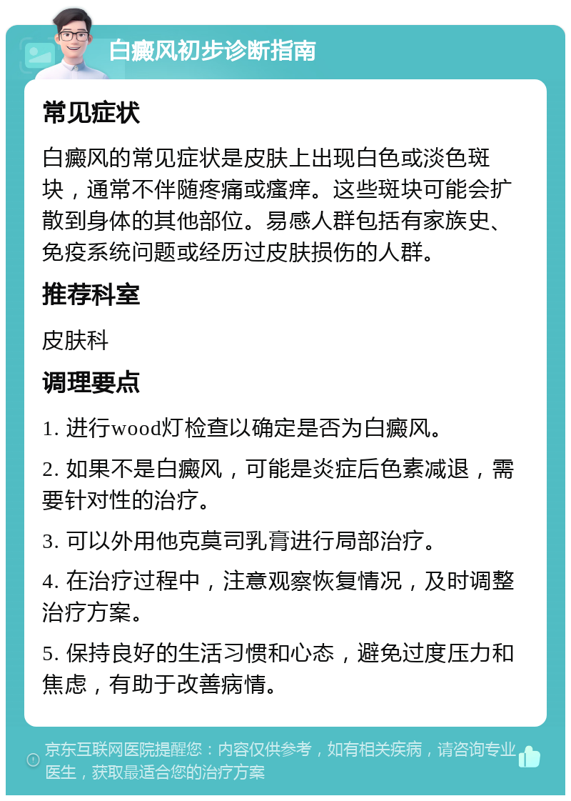 白癜风初步诊断指南 常见症状 白癜风的常见症状是皮肤上出现白色或淡色斑块，通常不伴随疼痛或瘙痒。这些斑块可能会扩散到身体的其他部位。易感人群包括有家族史、免疫系统问题或经历过皮肤损伤的人群。 推荐科室 皮肤科 调理要点 1. 进行wood灯检查以确定是否为白癜风。 2. 如果不是白癜风，可能是炎症后色素减退，需要针对性的治疗。 3. 可以外用他克莫司乳膏进行局部治疗。 4. 在治疗过程中，注意观察恢复情况，及时调整治疗方案。 5. 保持良好的生活习惯和心态，避免过度压力和焦虑，有助于改善病情。