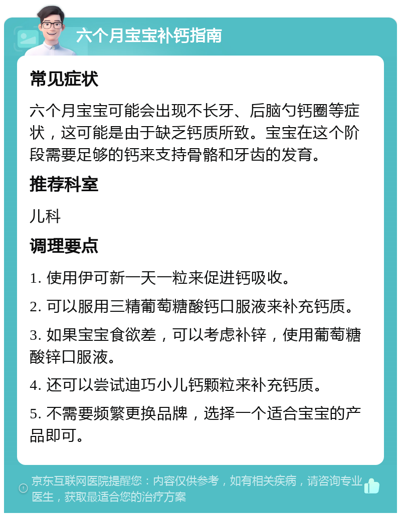 六个月宝宝补钙指南 常见症状 六个月宝宝可能会出现不长牙、后脑勺钙圈等症状，这可能是由于缺乏钙质所致。宝宝在这个阶段需要足够的钙来支持骨骼和牙齿的发育。 推荐科室 儿科 调理要点 1. 使用伊可新一天一粒来促进钙吸收。 2. 可以服用三精葡萄糖酸钙口服液来补充钙质。 3. 如果宝宝食欲差，可以考虑补锌，使用葡萄糖酸锌口服液。 4. 还可以尝试迪巧小儿钙颗粒来补充钙质。 5. 不需要频繁更换品牌，选择一个适合宝宝的产品即可。