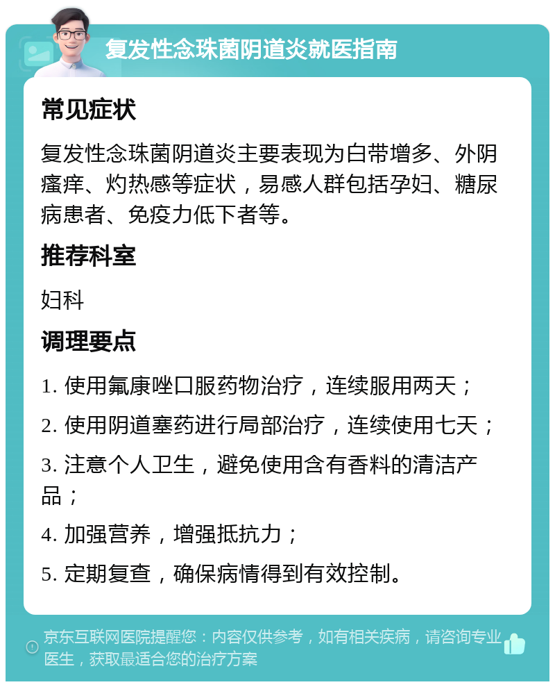 复发性念珠菌阴道炎就医指南 常见症状 复发性念珠菌阴道炎主要表现为白带增多、外阴瘙痒、灼热感等症状，易感人群包括孕妇、糖尿病患者、免疫力低下者等。 推荐科室 妇科 调理要点 1. 使用氟康唑口服药物治疗，连续服用两天； 2. 使用阴道塞药进行局部治疗，连续使用七天； 3. 注意个人卫生，避免使用含有香料的清洁产品； 4. 加强营养，增强抵抗力； 5. 定期复查，确保病情得到有效控制。