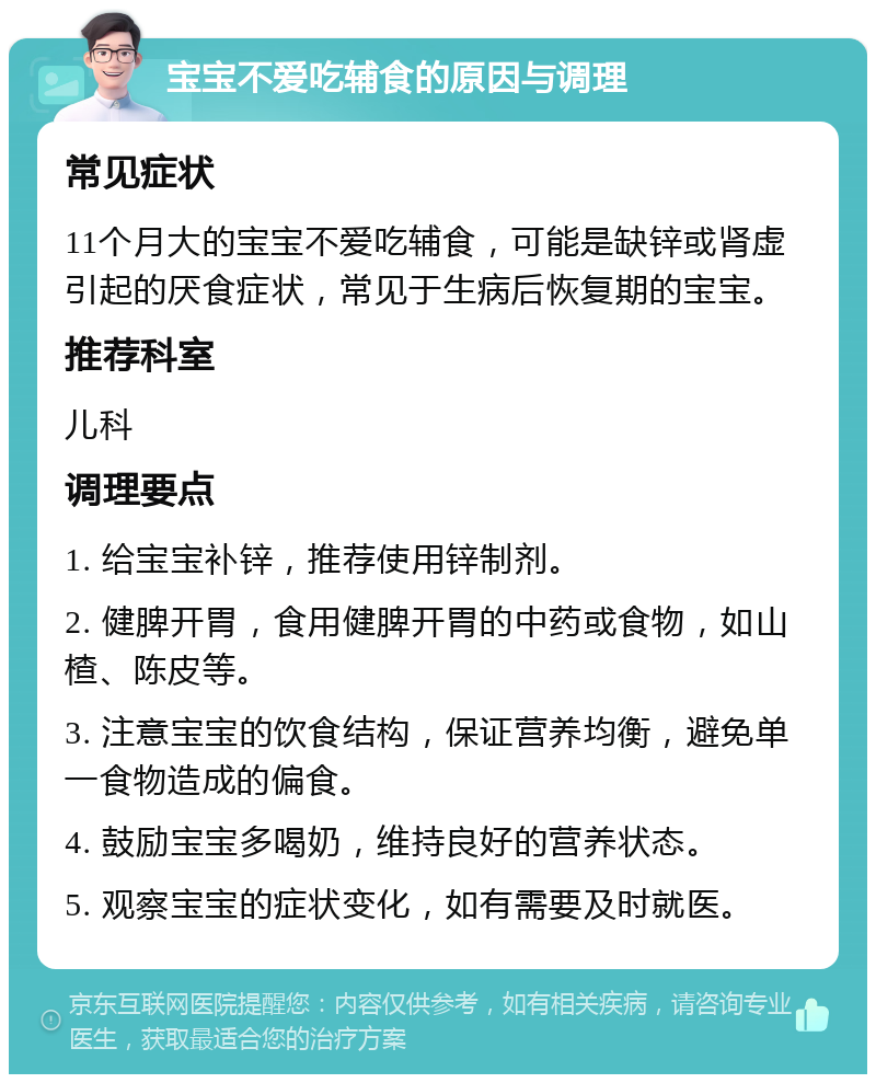 宝宝不爱吃辅食的原因与调理 常见症状 11个月大的宝宝不爱吃辅食，可能是缺锌或肾虚引起的厌食症状，常见于生病后恢复期的宝宝。 推荐科室 儿科 调理要点 1. 给宝宝补锌，推荐使用锌制剂。 2. 健脾开胃，食用健脾开胃的中药或食物，如山楂、陈皮等。 3. 注意宝宝的饮食结构，保证营养均衡，避免单一食物造成的偏食。 4. 鼓励宝宝多喝奶，维持良好的营养状态。 5. 观察宝宝的症状变化，如有需要及时就医。