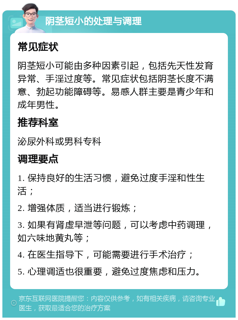 阴茎短小的处理与调理 常见症状 阴茎短小可能由多种因素引起，包括先天性发育异常、手淫过度等。常见症状包括阴茎长度不满意、勃起功能障碍等。易感人群主要是青少年和成年男性。 推荐科室 泌尿外科或男科专科 调理要点 1. 保持良好的生活习惯，避免过度手淫和性生活； 2. 增强体质，适当进行锻炼； 3. 如果有肾虚早泄等问题，可以考虑中药调理，如六味地黄丸等； 4. 在医生指导下，可能需要进行手术治疗； 5. 心理调适也很重要，避免过度焦虑和压力。