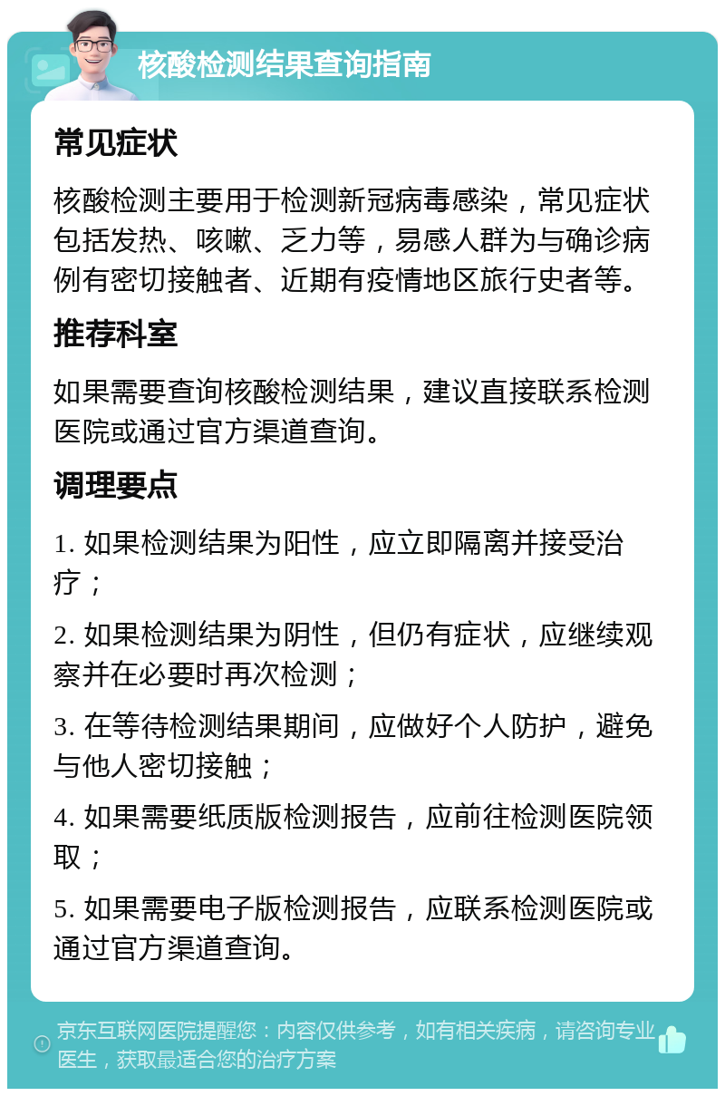 核酸检测结果查询指南 常见症状 核酸检测主要用于检测新冠病毒感染，常见症状包括发热、咳嗽、乏力等，易感人群为与确诊病例有密切接触者、近期有疫情地区旅行史者等。 推荐科室 如果需要查询核酸检测结果，建议直接联系检测医院或通过官方渠道查询。 调理要点 1. 如果检测结果为阳性，应立即隔离并接受治疗； 2. 如果检测结果为阴性，但仍有症状，应继续观察并在必要时再次检测； 3. 在等待检测结果期间，应做好个人防护，避免与他人密切接触； 4. 如果需要纸质版检测报告，应前往检测医院领取； 5. 如果需要电子版检测报告，应联系检测医院或通过官方渠道查询。