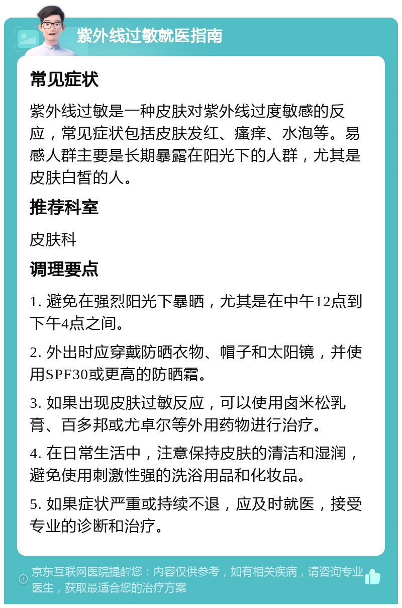 紫外线过敏就医指南 常见症状 紫外线过敏是一种皮肤对紫外线过度敏感的反应，常见症状包括皮肤发红、瘙痒、水泡等。易感人群主要是长期暴露在阳光下的人群，尤其是皮肤白皙的人。 推荐科室 皮肤科 调理要点 1. 避免在强烈阳光下暴晒，尤其是在中午12点到下午4点之间。 2. 外出时应穿戴防晒衣物、帽子和太阳镜，并使用SPF30或更高的防晒霜。 3. 如果出现皮肤过敏反应，可以使用卤米松乳膏、百多邦或尤卓尔等外用药物进行治疗。 4. 在日常生活中，注意保持皮肤的清洁和湿润，避免使用刺激性强的洗浴用品和化妆品。 5. 如果症状严重或持续不退，应及时就医，接受专业的诊断和治疗。