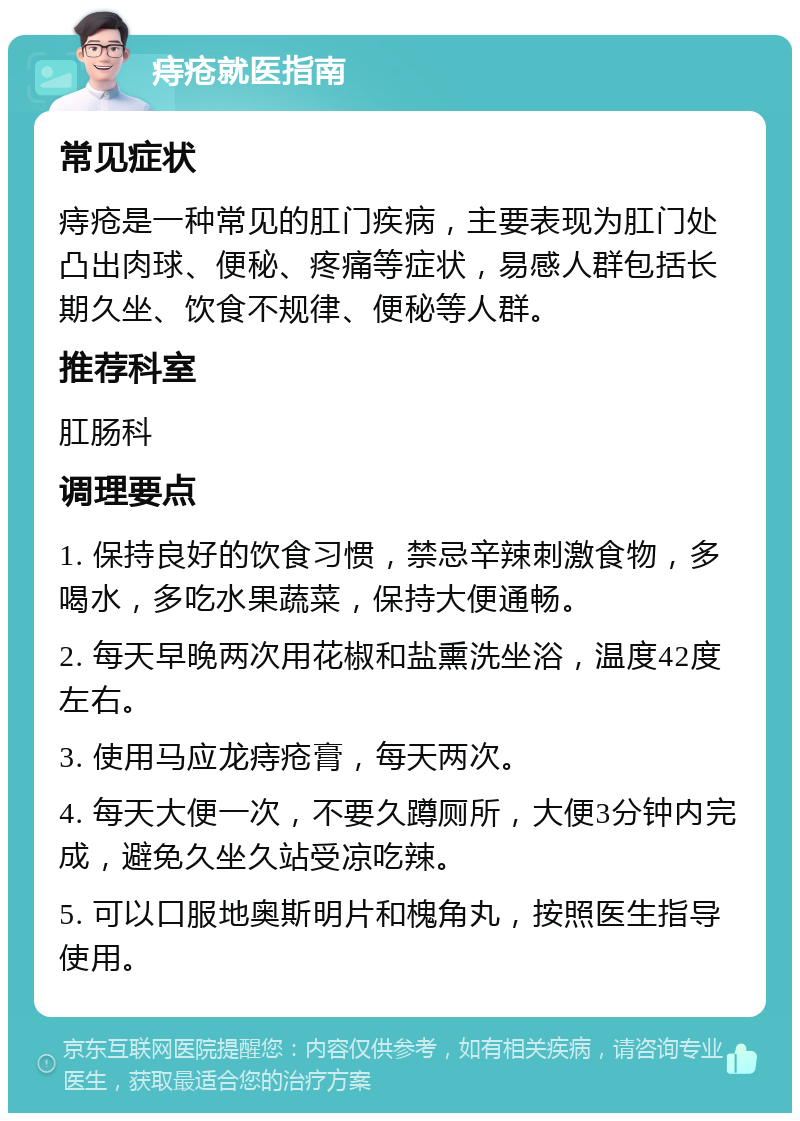 痔疮就医指南 常见症状 痔疮是一种常见的肛门疾病，主要表现为肛门处凸出肉球、便秘、疼痛等症状，易感人群包括长期久坐、饮食不规律、便秘等人群。 推荐科室 肛肠科 调理要点 1. 保持良好的饮食习惯，禁忌辛辣刺激食物，多喝水，多吃水果蔬菜，保持大便通畅。 2. 每天早晚两次用花椒和盐熏洗坐浴，温度42度左右。 3. 使用马应龙痔疮膏，每天两次。 4. 每天大便一次，不要久蹲厕所，大便3分钟内完成，避免久坐久站受凉吃辣。 5. 可以口服地奥斯明片和槐角丸，按照医生指导使用。