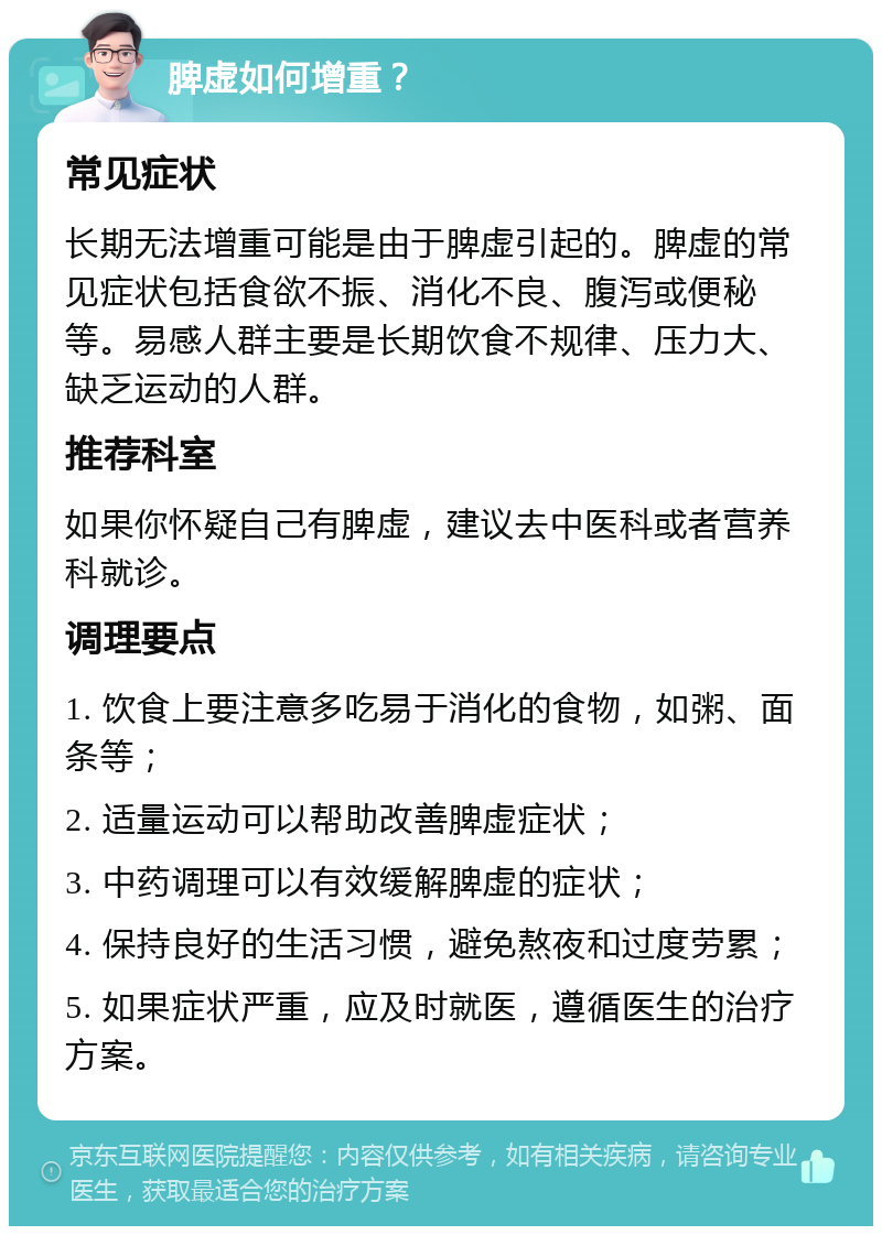 脾虚如何增重？ 常见症状 长期无法增重可能是由于脾虚引起的。脾虚的常见症状包括食欲不振、消化不良、腹泻或便秘等。易感人群主要是长期饮食不规律、压力大、缺乏运动的人群。 推荐科室 如果你怀疑自己有脾虚，建议去中医科或者营养科就诊。 调理要点 1. 饮食上要注意多吃易于消化的食物，如粥、面条等； 2. 适量运动可以帮助改善脾虚症状； 3. 中药调理可以有效缓解脾虚的症状； 4. 保持良好的生活习惯，避免熬夜和过度劳累； 5. 如果症状严重，应及时就医，遵循医生的治疗方案。