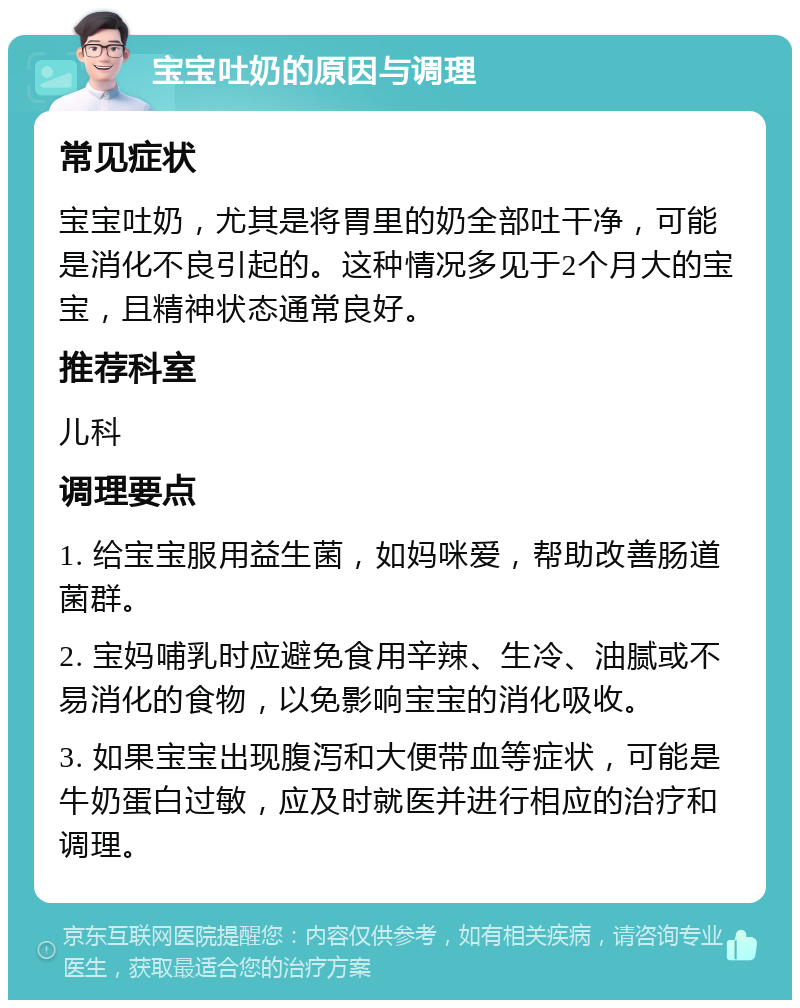 宝宝吐奶的原因与调理 常见症状 宝宝吐奶，尤其是将胃里的奶全部吐干净，可能是消化不良引起的。这种情况多见于2个月大的宝宝，且精神状态通常良好。 推荐科室 儿科 调理要点 1. 给宝宝服用益生菌，如妈咪爱，帮助改善肠道菌群。 2. 宝妈哺乳时应避免食用辛辣、生冷、油腻或不易消化的食物，以免影响宝宝的消化吸收。 3. 如果宝宝出现腹泻和大便带血等症状，可能是牛奶蛋白过敏，应及时就医并进行相应的治疗和调理。