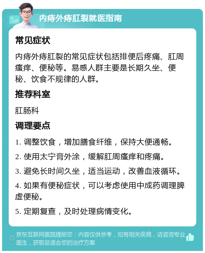 内痔外痔肛裂就医指南 常见症状 内痔外痔肛裂的常见症状包括排便后疼痛、肛周瘙痒、便秘等。易感人群主要是长期久坐、便秘、饮食不规律的人群。 推荐科室 肛肠科 调理要点 1. 调整饮食，增加膳食纤维，保持大便通畅。 2. 使用太宁膏外涂，缓解肛周瘙痒和疼痛。 3. 避免长时间久坐，适当运动，改善血液循环。 4. 如果有便秘症状，可以考虑使用中成药调理脾虚便秘。 5. 定期复查，及时处理病情变化。