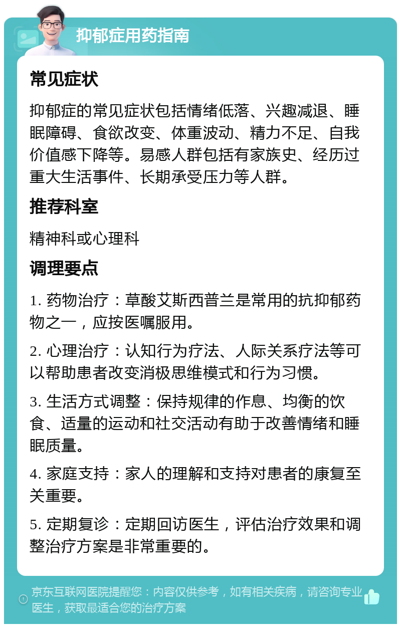 抑郁症用药指南 常见症状 抑郁症的常见症状包括情绪低落、兴趣减退、睡眠障碍、食欲改变、体重波动、精力不足、自我价值感下降等。易感人群包括有家族史、经历过重大生活事件、长期承受压力等人群。 推荐科室 精神科或心理科 调理要点 1. 药物治疗：草酸艾斯西普兰是常用的抗抑郁药物之一，应按医嘱服用。 2. 心理治疗：认知行为疗法、人际关系疗法等可以帮助患者改变消极思维模式和行为习惯。 3. 生活方式调整：保持规律的作息、均衡的饮食、适量的运动和社交活动有助于改善情绪和睡眠质量。 4. 家庭支持：家人的理解和支持对患者的康复至关重要。 5. 定期复诊：定期回访医生，评估治疗效果和调整治疗方案是非常重要的。