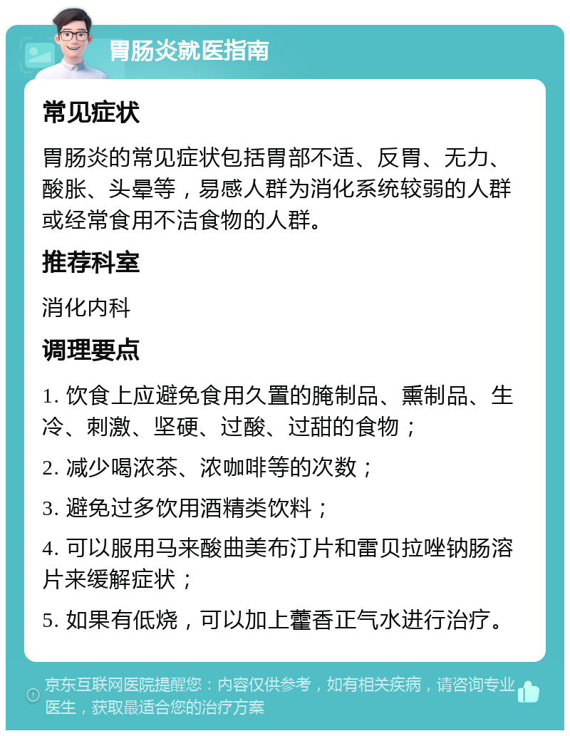 胃肠炎就医指南 常见症状 胃肠炎的常见症状包括胃部不适、反胃、无力、酸胀、头晕等，易感人群为消化系统较弱的人群或经常食用不洁食物的人群。 推荐科室 消化内科 调理要点 1. 饮食上应避免食用久置的腌制品、熏制品、生冷、刺激、坚硬、过酸、过甜的食物； 2. 减少喝浓茶、浓咖啡等的次数； 3. 避免过多饮用酒精类饮料； 4. 可以服用马来酸曲美布汀片和雷贝拉唑钠肠溶片来缓解症状； 5. 如果有低烧，可以加上藿香正气水进行治疗。