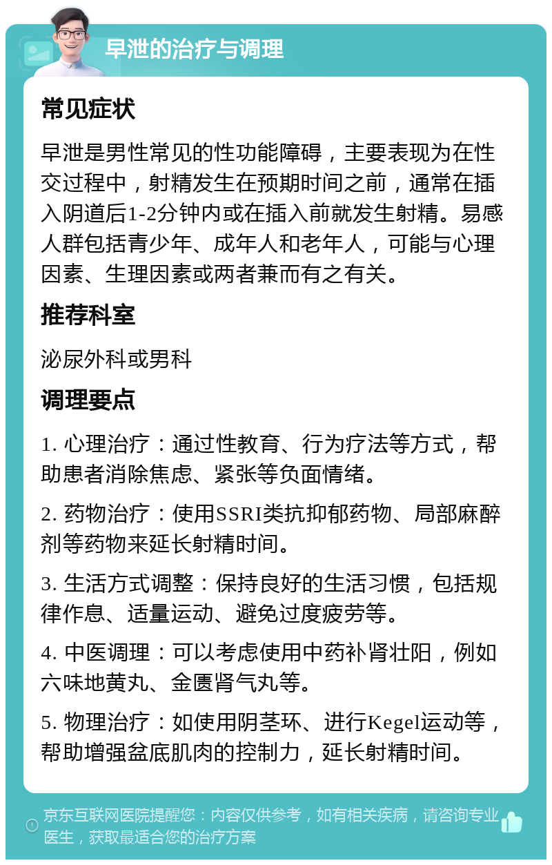 早泄的治疗与调理 常见症状 早泄是男性常见的性功能障碍，主要表现为在性交过程中，射精发生在预期时间之前，通常在插入阴道后1-2分钟内或在插入前就发生射精。易感人群包括青少年、成年人和老年人，可能与心理因素、生理因素或两者兼而有之有关。 推荐科室 泌尿外科或男科 调理要点 1. 心理治疗：通过性教育、行为疗法等方式，帮助患者消除焦虑、紧张等负面情绪。 2. 药物治疗：使用SSRI类抗抑郁药物、局部麻醉剂等药物来延长射精时间。 3. 生活方式调整：保持良好的生活习惯，包括规律作息、适量运动、避免过度疲劳等。 4. 中医调理：可以考虑使用中药补肾壮阳，例如六味地黄丸、金匮肾气丸等。 5. 物理治疗：如使用阴茎环、进行Kegel运动等，帮助增强盆底肌肉的控制力，延长射精时间。