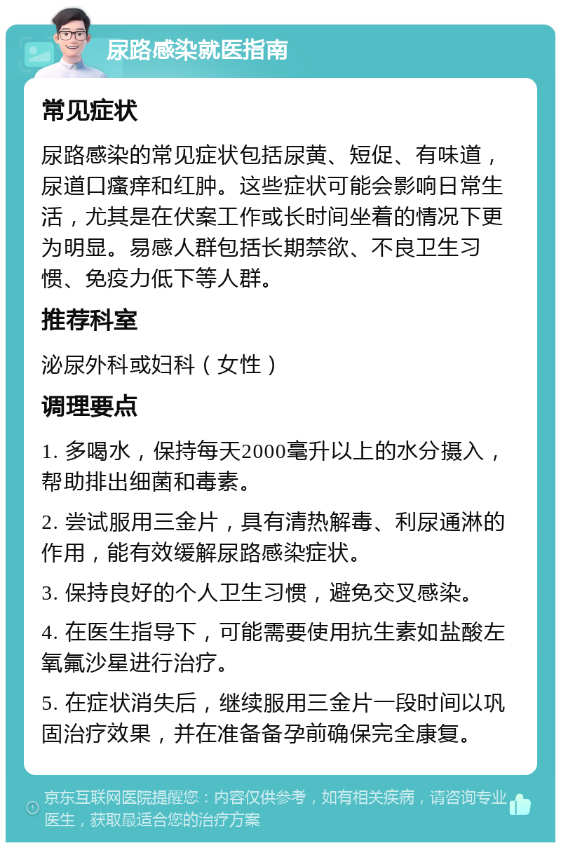 尿路感染就医指南 常见症状 尿路感染的常见症状包括尿黄、短促、有味道，尿道口瘙痒和红肿。这些症状可能会影响日常生活，尤其是在伏案工作或长时间坐着的情况下更为明显。易感人群包括长期禁欲、不良卫生习惯、免疫力低下等人群。 推荐科室 泌尿外科或妇科（女性） 调理要点 1. 多喝水，保持每天2000毫升以上的水分摄入，帮助排出细菌和毒素。 2. 尝试服用三金片，具有清热解毒、利尿通淋的作用，能有效缓解尿路感染症状。 3. 保持良好的个人卫生习惯，避免交叉感染。 4. 在医生指导下，可能需要使用抗生素如盐酸左氧氟沙星进行治疗。 5. 在症状消失后，继续服用三金片一段时间以巩固治疗效果，并在准备备孕前确保完全康复。