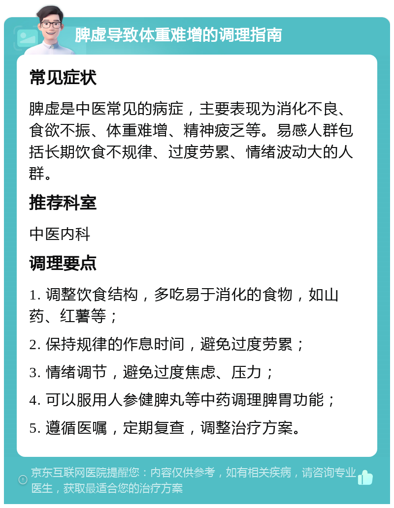 脾虚导致体重难增的调理指南 常见症状 脾虚是中医常见的病症，主要表现为消化不良、食欲不振、体重难增、精神疲乏等。易感人群包括长期饮食不规律、过度劳累、情绪波动大的人群。 推荐科室 中医内科 调理要点 1. 调整饮食结构，多吃易于消化的食物，如山药、红薯等； 2. 保持规律的作息时间，避免过度劳累； 3. 情绪调节，避免过度焦虑、压力； 4. 可以服用人参健脾丸等中药调理脾胃功能； 5. 遵循医嘱，定期复查，调整治疗方案。