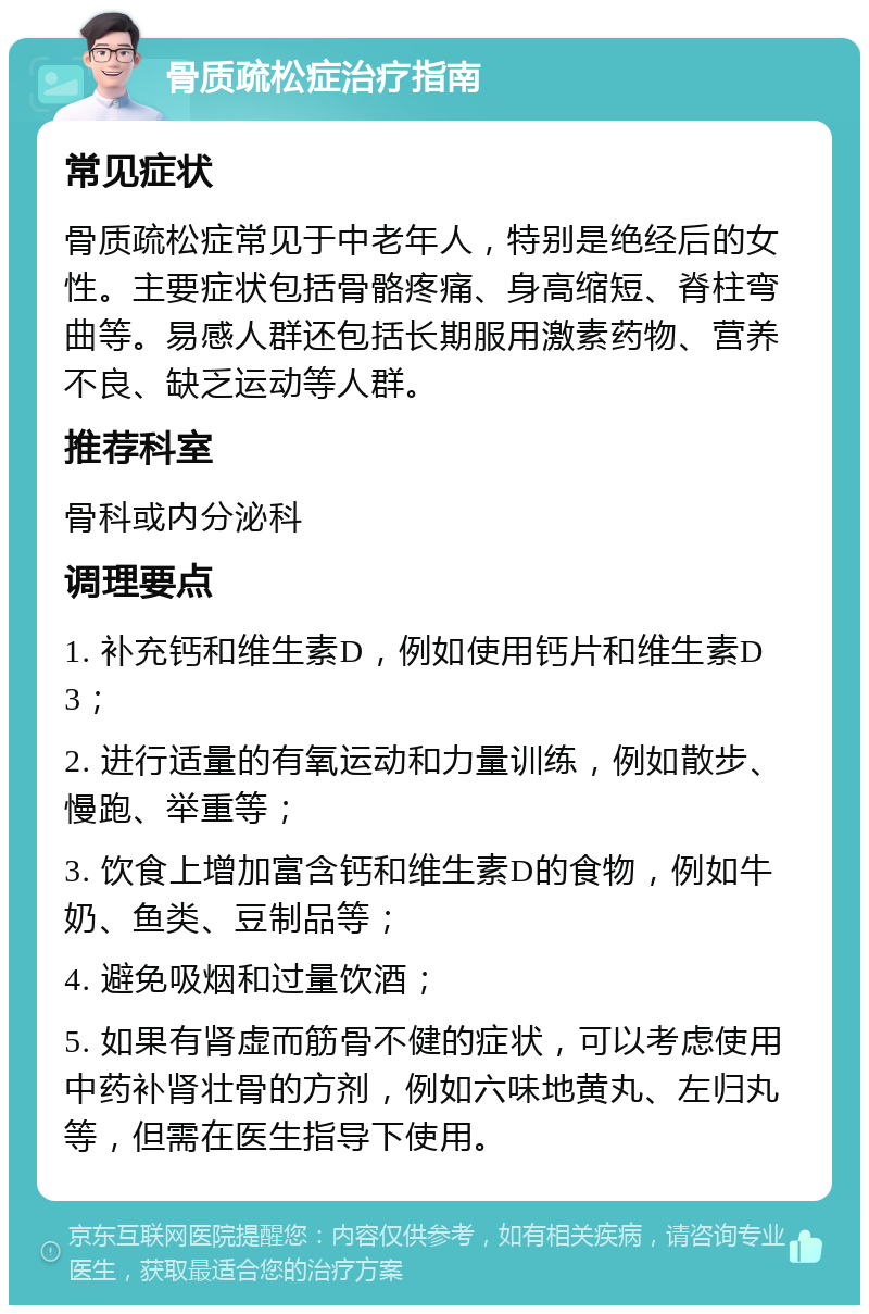 骨质疏松症治疗指南 常见症状 骨质疏松症常见于中老年人，特别是绝经后的女性。主要症状包括骨骼疼痛、身高缩短、脊柱弯曲等。易感人群还包括长期服用激素药物、营养不良、缺乏运动等人群。 推荐科室 骨科或内分泌科 调理要点 1. 补充钙和维生素D，例如使用钙片和维生素D3； 2. 进行适量的有氧运动和力量训练，例如散步、慢跑、举重等； 3. 饮食上增加富含钙和维生素D的食物，例如牛奶、鱼类、豆制品等； 4. 避免吸烟和过量饮酒； 5. 如果有肾虚而筋骨不健的症状，可以考虑使用中药补肾壮骨的方剂，例如六味地黄丸、左归丸等，但需在医生指导下使用。