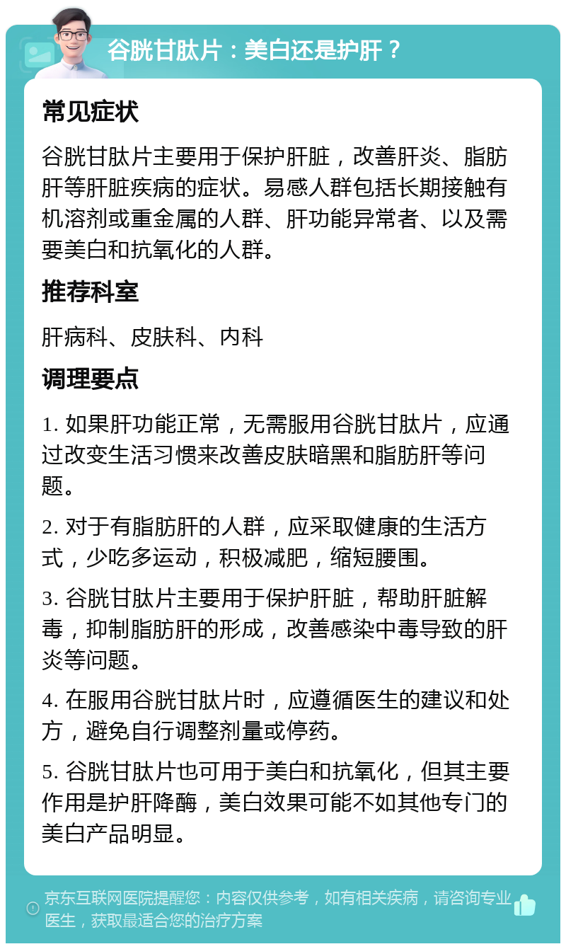 谷胱甘肽片：美白还是护肝？ 常见症状 谷胱甘肽片主要用于保护肝脏，改善肝炎、脂肪肝等肝脏疾病的症状。易感人群包括长期接触有机溶剂或重金属的人群、肝功能异常者、以及需要美白和抗氧化的人群。 推荐科室 肝病科、皮肤科、内科 调理要点 1. 如果肝功能正常，无需服用谷胱甘肽片，应通过改变生活习惯来改善皮肤暗黑和脂肪肝等问题。 2. 对于有脂肪肝的人群，应采取健康的生活方式，少吃多运动，积极减肥，缩短腰围。 3. 谷胱甘肽片主要用于保护肝脏，帮助肝脏解毒，抑制脂肪肝的形成，改善感染中毒导致的肝炎等问题。 4. 在服用谷胱甘肽片时，应遵循医生的建议和处方，避免自行调整剂量或停药。 5. 谷胱甘肽片也可用于美白和抗氧化，但其主要作用是护肝降酶，美白效果可能不如其他专门的美白产品明显。