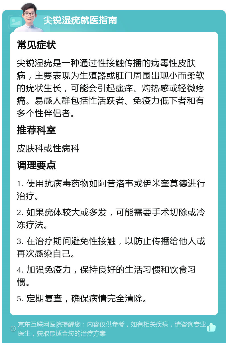 尖锐湿疣就医指南 常见症状 尖锐湿疣是一种通过性接触传播的病毒性皮肤病，主要表现为生殖器或肛门周围出现小而柔软的疣状生长，可能会引起瘙痒、灼热感或轻微疼痛。易感人群包括性活跃者、免疫力低下者和有多个性伴侣者。 推荐科室 皮肤科或性病科 调理要点 1. 使用抗病毒药物如阿昔洛韦或伊米奎莫德进行治疗。 2. 如果疣体较大或多发，可能需要手术切除或冷冻疗法。 3. 在治疗期间避免性接触，以防止传播给他人或再次感染自己。 4. 加强免疫力，保持良好的生活习惯和饮食习惯。 5. 定期复查，确保病情完全清除。