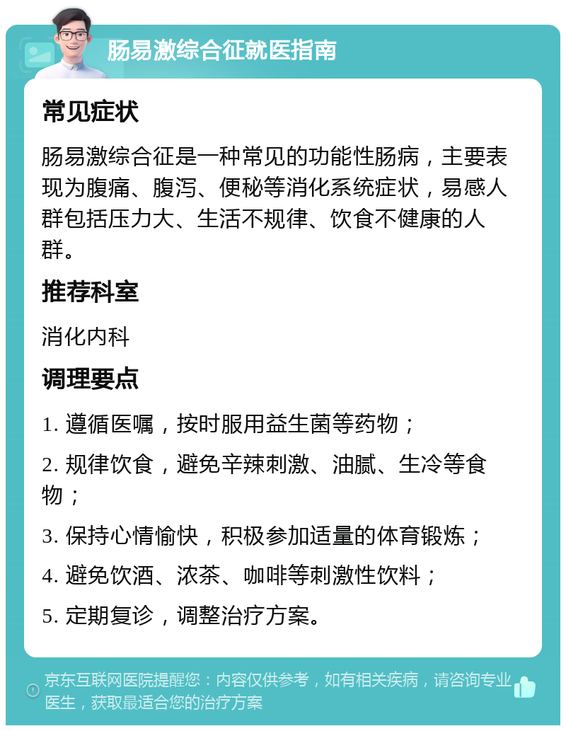 肠易激综合征就医指南 常见症状 肠易激综合征是一种常见的功能性肠病，主要表现为腹痛、腹泻、便秘等消化系统症状，易感人群包括压力大、生活不规律、饮食不健康的人群。 推荐科室 消化内科 调理要点 1. 遵循医嘱，按时服用益生菌等药物； 2. 规律饮食，避免辛辣刺激、油腻、生冷等食物； 3. 保持心情愉快，积极参加适量的体育锻炼； 4. 避免饮酒、浓茶、咖啡等刺激性饮料； 5. 定期复诊，调整治疗方案。