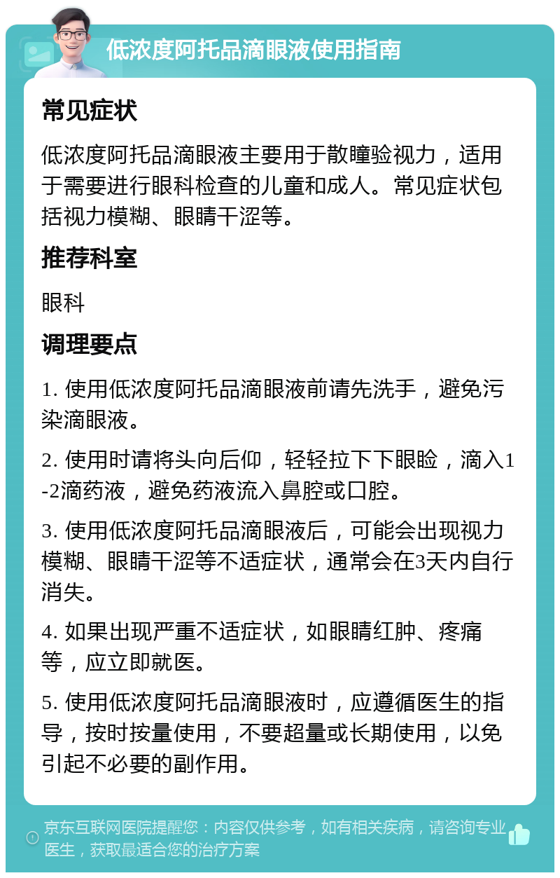 低浓度阿托品滴眼液使用指南 常见症状 低浓度阿托品滴眼液主要用于散瞳验视力，适用于需要进行眼科检查的儿童和成人。常见症状包括视力模糊、眼睛干涩等。 推荐科室 眼科 调理要点 1. 使用低浓度阿托品滴眼液前请先洗手，避免污染滴眼液。 2. 使用时请将头向后仰，轻轻拉下下眼睑，滴入1-2滴药液，避免药液流入鼻腔或口腔。 3. 使用低浓度阿托品滴眼液后，可能会出现视力模糊、眼睛干涩等不适症状，通常会在3天内自行消失。 4. 如果出现严重不适症状，如眼睛红肿、疼痛等，应立即就医。 5. 使用低浓度阿托品滴眼液时，应遵循医生的指导，按时按量使用，不要超量或长期使用，以免引起不必要的副作用。