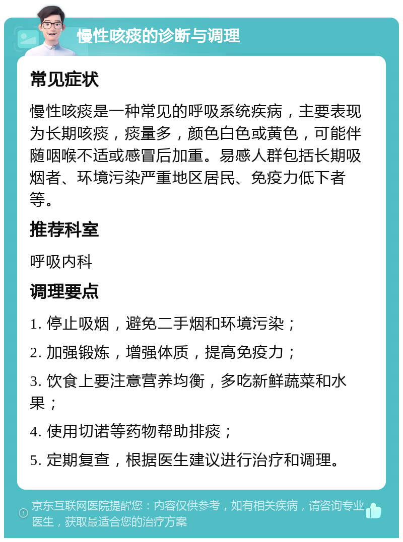 慢性咳痰的诊断与调理 常见症状 慢性咳痰是一种常见的呼吸系统疾病，主要表现为长期咳痰，痰量多，颜色白色或黄色，可能伴随咽喉不适或感冒后加重。易感人群包括长期吸烟者、环境污染严重地区居民、免疫力低下者等。 推荐科室 呼吸内科 调理要点 1. 停止吸烟，避免二手烟和环境污染； 2. 加强锻炼，增强体质，提高免疫力； 3. 饮食上要注意营养均衡，多吃新鲜蔬菜和水果； 4. 使用切诺等药物帮助排痰； 5. 定期复查，根据医生建议进行治疗和调理。