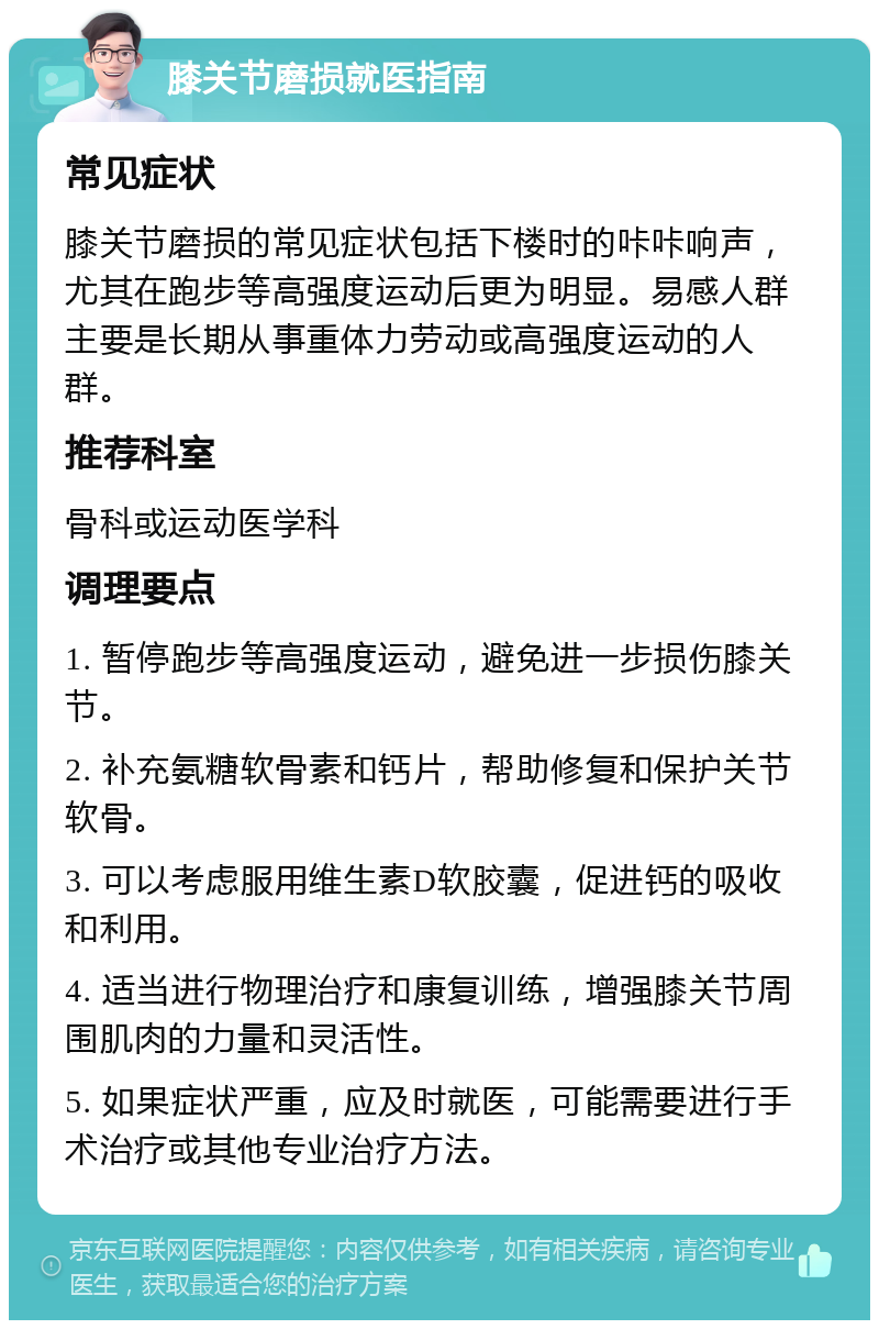 膝关节磨损就医指南 常见症状 膝关节磨损的常见症状包括下楼时的咔咔响声，尤其在跑步等高强度运动后更为明显。易感人群主要是长期从事重体力劳动或高强度运动的人群。 推荐科室 骨科或运动医学科 调理要点 1. 暂停跑步等高强度运动，避免进一步损伤膝关节。 2. 补充氨糖软骨素和钙片，帮助修复和保护关节软骨。 3. 可以考虑服用维生素D软胶囊，促进钙的吸收和利用。 4. 适当进行物理治疗和康复训练，增强膝关节周围肌肉的力量和灵活性。 5. 如果症状严重，应及时就医，可能需要进行手术治疗或其他专业治疗方法。