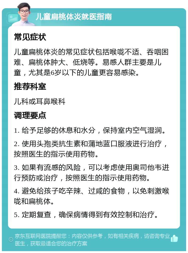 儿童扁桃体炎就医指南 常见症状 儿童扁桃体炎的常见症状包括喉咙不适、吞咽困难、扁桃体肿大、低烧等。易感人群主要是儿童，尤其是6岁以下的儿童更容易感染。 推荐科室 儿科或耳鼻喉科 调理要点 1. 给予足够的休息和水分，保持室内空气湿润。 2. 使用头孢类抗生素和蒲地蓝口服液进行治疗，按照医生的指示使用药物。 3. 如果有流感的风险，可以考虑使用奥司他韦进行预防或治疗，按照医生的指示使用药物。 4. 避免给孩子吃辛辣、过咸的食物，以免刺激喉咙和扁桃体。 5. 定期复查，确保病情得到有效控制和治疗。