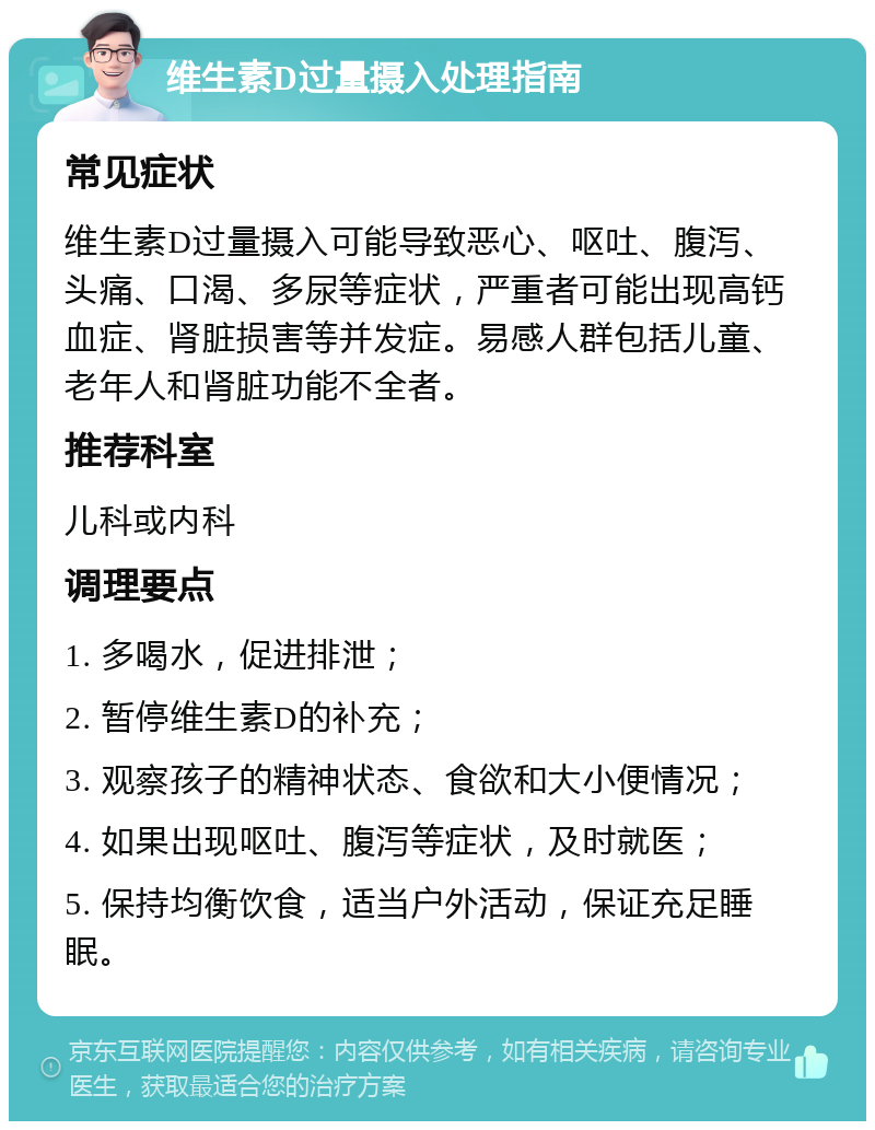 维生素D过量摄入处理指南 常见症状 维生素D过量摄入可能导致恶心、呕吐、腹泻、头痛、口渴、多尿等症状，严重者可能出现高钙血症、肾脏损害等并发症。易感人群包括儿童、老年人和肾脏功能不全者。 推荐科室 儿科或内科 调理要点 1. 多喝水，促进排泄； 2. 暂停维生素D的补充； 3. 观察孩子的精神状态、食欲和大小便情况； 4. 如果出现呕吐、腹泻等症状，及时就医； 5. 保持均衡饮食，适当户外活动，保证充足睡眠。