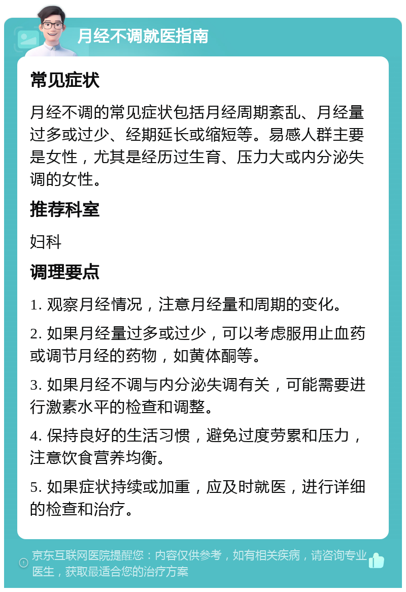 月经不调就医指南 常见症状 月经不调的常见症状包括月经周期紊乱、月经量过多或过少、经期延长或缩短等。易感人群主要是女性，尤其是经历过生育、压力大或内分泌失调的女性。 推荐科室 妇科 调理要点 1. 观察月经情况，注意月经量和周期的变化。 2. 如果月经量过多或过少，可以考虑服用止血药或调节月经的药物，如黄体酮等。 3. 如果月经不调与内分泌失调有关，可能需要进行激素水平的检查和调整。 4. 保持良好的生活习惯，避免过度劳累和压力，注意饮食营养均衡。 5. 如果症状持续或加重，应及时就医，进行详细的检查和治疗。