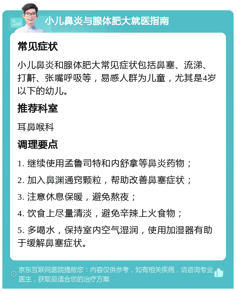 小儿鼻炎与腺体肥大就医指南 常见症状 小儿鼻炎和腺体肥大常见症状包括鼻塞、流涕、打鼾、张嘴呼吸等，易感人群为儿童，尤其是4岁以下的幼儿。 推荐科室 耳鼻喉科 调理要点 1. 继续使用孟鲁司特和内舒拿等鼻炎药物； 2. 加入鼻渊通窍颗粒，帮助改善鼻塞症状； 3. 注意休息保暖，避免熬夜； 4. 饮食上尽量清淡，避免辛辣上火食物； 5. 多喝水，保持室内空气湿润，使用加湿器有助于缓解鼻塞症状。