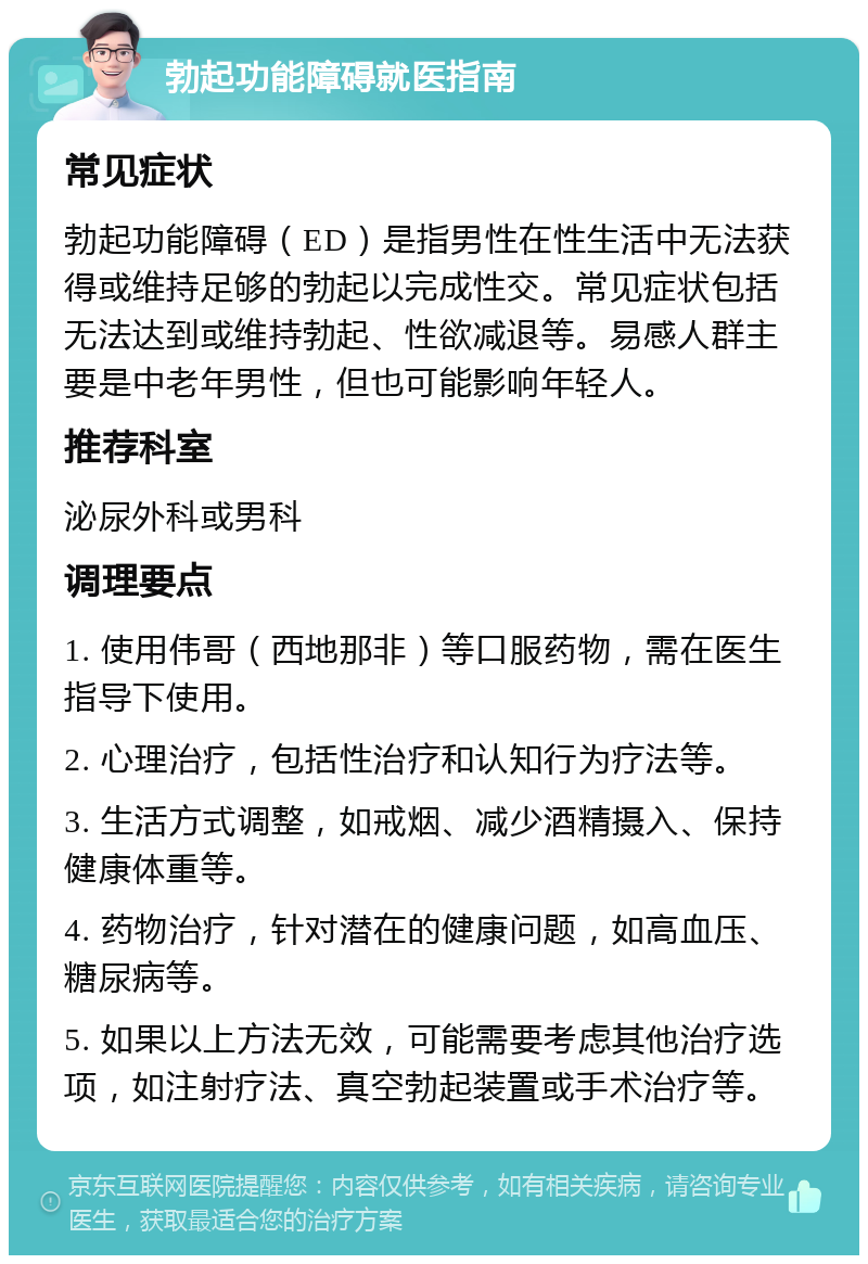 勃起功能障碍就医指南 常见症状 勃起功能障碍（ED）是指男性在性生活中无法获得或维持足够的勃起以完成性交。常见症状包括无法达到或维持勃起、性欲减退等。易感人群主要是中老年男性，但也可能影响年轻人。 推荐科室 泌尿外科或男科 调理要点 1. 使用伟哥（西地那非）等口服药物，需在医生指导下使用。 2. 心理治疗，包括性治疗和认知行为疗法等。 3. 生活方式调整，如戒烟、减少酒精摄入、保持健康体重等。 4. 药物治疗，针对潜在的健康问题，如高血压、糖尿病等。 5. 如果以上方法无效，可能需要考虑其他治疗选项，如注射疗法、真空勃起装置或手术治疗等。