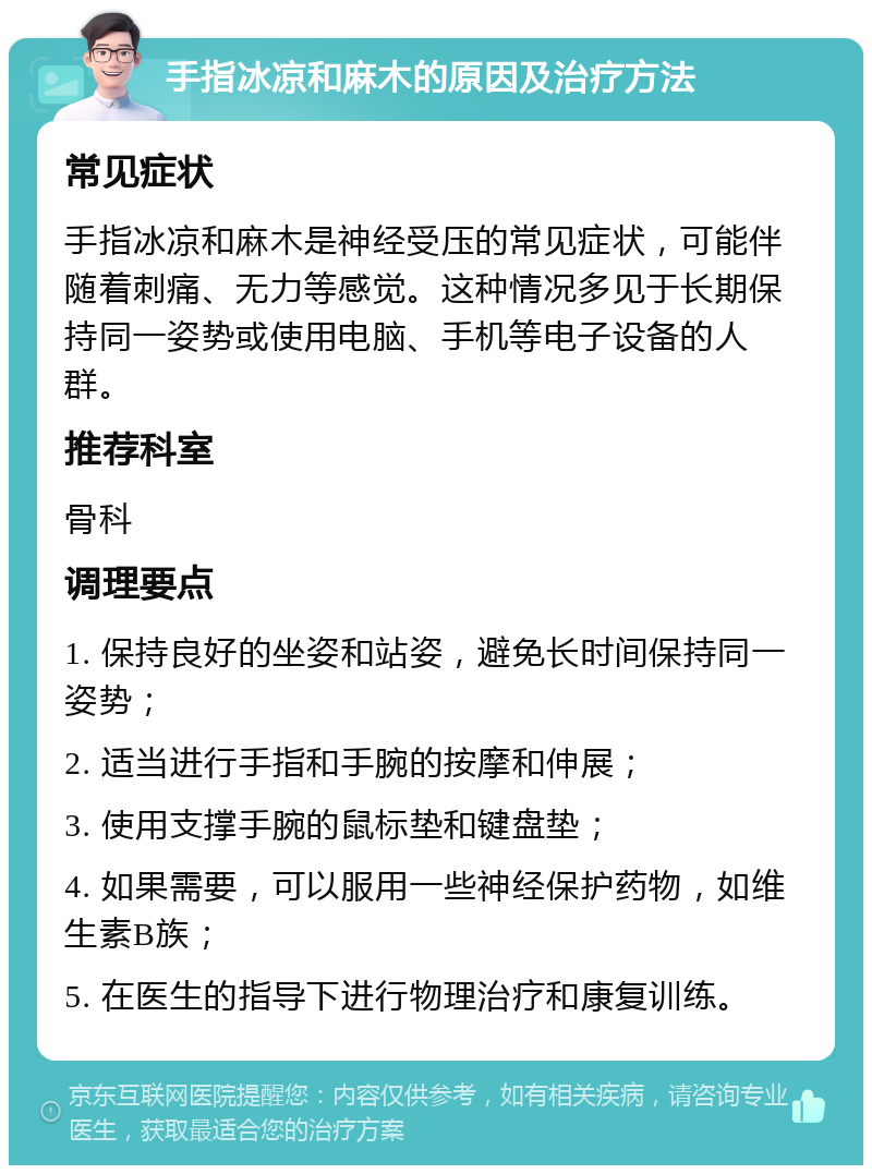 手指冰凉和麻木的原因及治疗方法 常见症状 手指冰凉和麻木是神经受压的常见症状，可能伴随着刺痛、无力等感觉。这种情况多见于长期保持同一姿势或使用电脑、手机等电子设备的人群。 推荐科室 骨科 调理要点 1. 保持良好的坐姿和站姿，避免长时间保持同一姿势； 2. 适当进行手指和手腕的按摩和伸展； 3. 使用支撑手腕的鼠标垫和键盘垫； 4. 如果需要，可以服用一些神经保护药物，如维生素B族； 5. 在医生的指导下进行物理治疗和康复训练。