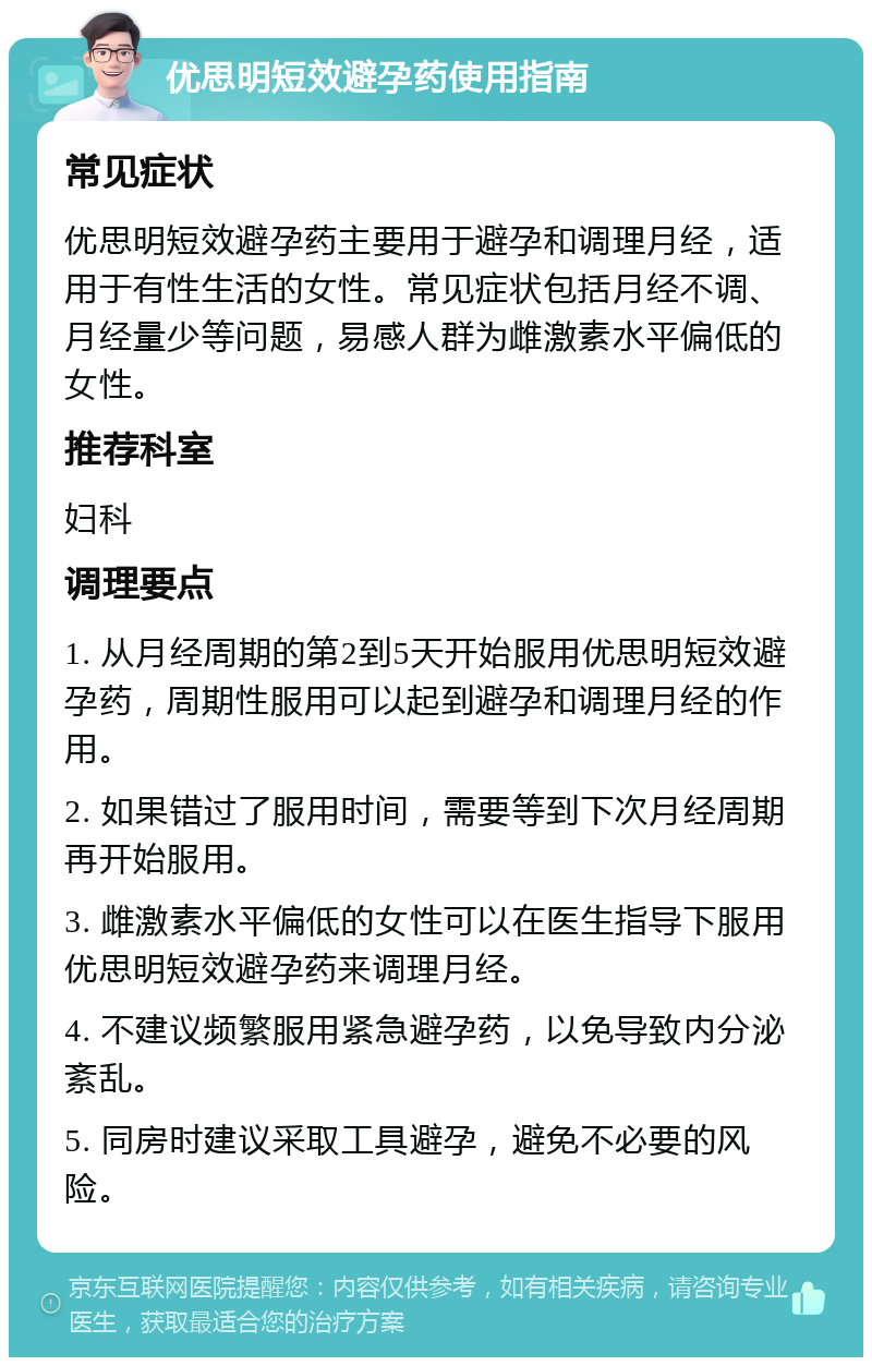 优思明短效避孕药使用指南 常见症状 优思明短效避孕药主要用于避孕和调理月经，适用于有性生活的女性。常见症状包括月经不调、月经量少等问题，易感人群为雌激素水平偏低的女性。 推荐科室 妇科 调理要点 1. 从月经周期的第2到5天开始服用优思明短效避孕药，周期性服用可以起到避孕和调理月经的作用。 2. 如果错过了服用时间，需要等到下次月经周期再开始服用。 3. 雌激素水平偏低的女性可以在医生指导下服用优思明短效避孕药来调理月经。 4. 不建议频繁服用紧急避孕药，以免导致内分泌紊乱。 5. 同房时建议采取工具避孕，避免不必要的风险。